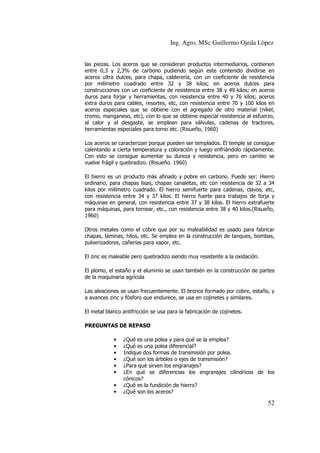 Ing. Agro. MSc Guillermo Ojeda Lòpez
las piezas. Los aceros que se consideran productos intermediarios, contienen
entre 0,3 y 2,3% de carbono pudiendo según este contenido dividirse en
aceros ultra dulces, para chapa, calderería, con un coeficiente de resistencia
por milímetro cuadrado entre 32 y 38 kilos; en aceros dulces para
construcciones con un coeficiente de resistencia entre 38 y 49 kilos; en aceros
duros para forjar y herramientas, con resistencia entre 40 y 76 kilos; aceros
extra duros para cables, resortes, etc, con resistencia entre 70 y 100 kilos en
aceros especiales que se obtiene con el agregado de otro material (níkel,
cromo, manganeso, etc), con lo que se obtiene especial resistencia al esfuerzo,
al calor y al desgaste, se emplean para válvulas, cadenas de tractores,
herramientas especiales para torno etc. (Risueño, 1960)
Los aceros se caracterizan porque pueden ser templados. El temple se consigue
calentando a cierta temperatura y coloración y luego enfriándolo rápidamente.
Con esto se consigue aumentar su dureza y resistencia, pero en cambio se
vuelve frágil y quebradizo. (Risueño. 1960)
El hierro es un producto más afinado y pobre en carbono. Puede ser: Hierro
ordinario, para chapas lisas, chapas canaletas, etc con resistencia de 32 a 34
kilos por milímetro cuadrado. El hierro semifuerte para cadenas, clavos, etc,
con resistencia entre 34 y 37 kilos. El hierro fuerte para trabajos de forja y
máquinas en general, con resistencia entre 37 y 38 kilos. El hierro extrafuerte
para máquinas, para tornear, etc., con resistencia entre 38 y 40 kilos.(Risueño,
1960)
Otros metales como el cobre que por su maleabilidad es usado para fabricar
chapas, láminas, hilos, etc. Se emplea en la construcción de tanques, bombas,
pulverizadores, cañerías para vapor, etc.
El zinc es maleable pero quebradizo siendo muy resistente a la oxidación.
El plomo, el estaño y el aluminio se usan también en la construcción de partes
de la maquinaria agrícola
Las aleaciones se usan frecuentemente. El bronce formado por cobre, estaño, y
a avances zinc y fósforo que endurece, se usa en cojinetes y similares.
El metal blanco antifricción se usa para la fabricación de cojinetes.
PREGUNTAS DE REPASO
•
•
•
•
•
•
•
•

¿Qué es una polea y para qué se la emplea?
¿Qué es una polea diferencial?
Indique dos formas de transmisión por polea.
¿Qué son los árboles o ejes de transmisión?
¿Para qué sirven los engranajes?
¿En qué se diferencias los engranajes cilíndricos de los
cónicos?
¿Qué es la fundición de hierro?
¿Qué son los aceros?

52

 