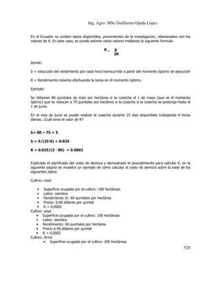 Ing. Agro. MSc Guillermo Ojeda Lòpez
En el Ecuador no existen datos disponibles, provenientes de la investigación, relacionados con los
valores de K. En este caso, se puede estimar estos valores mediante la siguiente formula:
K=

b
2R

Donde:
b = reducción del rendimiento por cada hora transcurrida a partir del momento óptimo de ejecución
R = Rendimiento máximo efectuando la tarea en el momento óptimo.
Ejemplo:
Se obtienen 80 quintales de maíz por hectárea si se cosecha el 1 de mayo (que es el momento
óptimo) que se reducen a 75 quintales por hectárea si la cosecha si la cosecha se posterga hasta el
1 de junio.
En el mes de junio se puede realizar la cosecha durante 25 días disponibles trabajando 8 horas
diarias. ¿Cuál seria el valor de K?

b= 80 – 75 = 5
b = 5/(25 8) = 0.025
K = 0.025/(2 80) = 0.0002

Explicado el significado del costo de demora y demostrado el procedimiento para calcular K, en la
siguiente página se muestra un ejemplo de cómo calcular el costo de demora sobre la base de los
siguientes datos:
Cultivo: maíz
• Superficie ocupada por el cultivo: 100 hectáreas
• Labor: siembra
• Rendimiento ®: 80 quintales por hectárea
• Precio: 6.80 dólares por quintal
• K = 0,0002
Cultivo: soya
• Superficie ocupada por el cultivo: 100 hectáreas
• Labor: siembra
• Rendimiento: 60 quintales por hectárea
• Precio 6.40 dólares por quintal
• K = 0,0002
Cultivo: Arroz
• Superficie ocupada por el cultivo: 200 hectáreas

520

 