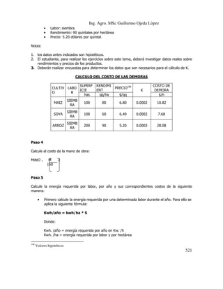 Ing. Agro. MSc Guillermo Ojeda Lòpez
•
•
•

Labor: siembra
Rendimiento: 90 quintales por hectárea
Precio: 5.20 dólares por quintal.

Notas:
1. los datos antes indicados son hipotéticos.
2. El estudiante, para realizar los ejercicios sobre este tema, deberá investigar datos reales sobre
rendimientos y precios de los productos.
3. Deberán realizar encuestas para determinar los datos que son necesarios para el cálculo de K.
CALCULO DEL COSTO DE LAS DEMORAS
CULTIV
O

SUPERF
LABO
ICIE
R
has

RENDIMI
ENT
qq/ha

PRECIO196

K

COSTO DE
DEMORA
$/h

$/qq

MAIZ

SIEMB
RA

100

80

6.80

0.0002

10.82

SOYA

SIEMB
RA

100

60

6.40

0.0002

7.68

ARROZ

SIEMB
RA

200

90

5.20

0.0003

28.08

Paso 4
Calcule el costo de la mano de obra:
MdeO

=

M
160

2

Paso 5
Calcule la energía requerida por labor, por año y sus correspondientes costos de la siguiente
manera:
•

Primero calcule la energía requerida por una determinada labor durante el año. Para ello se
aplica la siguiente fórmula:
Kwh/año = kwh/ha * S
Donde:
Kwh. /año = energía requerida por año en Kw. /h
Kwh. /ha = energía requerida por labor y por hectárea

196

Valores hipotéticos

521

 