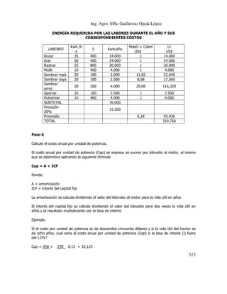 Ing. Agro. MSc Guillermo Ojeda Lòpez
ENERGIA REQUERIDA POR LAS LABORES DURANTE EL AÑO Y SUS
CORRESPONDIENTES COSTOS

LABORES
Rozar
Arar
Rastrar
Mullir
Sembrar maíz
Sembrar soya
Sembrar
arroz
Aporcar
Pulverizar
SUBTOTAL
Previsión
20%
Promedio
TOTAL

14.000
24.000
20.000
4.000
2.000
2.000

MdeO + Cdem
US$
1
1
1
1
11,82
8,68

Σc
US$
14.000
24.000
20.000
4.000
23.640
17.360

200

4.000

29,08

116,320

100
400

2.500
4.000
76.000

1
1

2.500
4.000

6,18

93.936
319.756

Kwh./h
a
35
60
25
10
20
20

S

Kwh/año

400
400
800
400
100
100

20
25
10

15.200

Paso 6
Calcule el costo anual por unidad de potencia.
El costo anual por unidad de potencia (Cap) se expresa en sucres por kilovatio al motor, el mismo
que se determina aplicando la siguiente fórmula:
Cap = A + ICF
Donde:
A = amortización
ICF = interés del capital fijo
La amortización se calcula dividiendo el valor del kilovatio al motor para la vida útil en años
El interés del capital fijo se calcula dividiendo el valor del kilovatio para dos veces la vida útil en
años y el resultado multiplicando por la tasa de interés
Ejemplo:
Si el costo por unidad de potencia es de doscientos cincuenta dólares y si la vida útil del tractor es
de ocho años, cual seria el costo anual por unidad de potencia (Cap) si la tasa de interés (i) fuera
del 12%?
Cap = 250 +

250

0.12 = 33,125

523

 