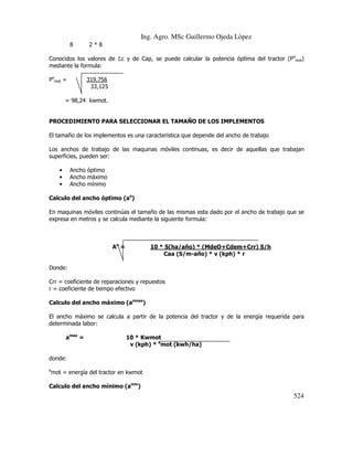 Ing. Agro. MSc Guillermo Ojeda Lòpez
8

2*8

Conocidos los valores de Σc y de Cap, se puede calcular la potencia óptima del tractor (Pomot)
mediante la formula:
Pomot =

319.756
33,125

= 98,24 kwmot.

PROCEDIMIENTO PARA SELECCIONAR EL TAMAÑO DE LOS IMPLEMENTOS
El tamaño de los implementos es una característica que depende del ancho de trabajo
Los anchos de trabajo de las maquinas móviles continuas, es decir de aquellas que trabajan
superficies, pueden ser:
•
•
•

Ancho óptimo
Ancho máximo
Ancho mínimo

Calculo del ancho óptimo (ao)
En maquinas móviles continúas el tamaño de las mismas esta dado por el ancho de trabajo que se
expresa en metros y se calcula mediante la siguiente formula:

Ao =

10 * S(ha/año) * (MdeO+Cdem+Crr) S/h
Caa (S/m-año) * v (kph) * r

Donde:
Crr = coeficiente de reparaciones y repuestos
r = coeficiente de tiempo efectivo
Calculo del ancho máximo (amnax)
El ancho máximo se calcula a partir de la potencia del tractor y de la energía requerida para
determinada labor:
amax =

10 * Kwmot
v (kph) * emot (kwh/ha)

donde:
e

mot = energía del tractor en kwmot

Calculo del ancho mínimo (amin)

524

 