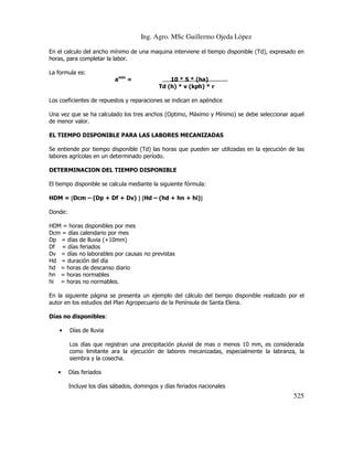 Ing. Agro. MSc Guillermo Ojeda Lòpez
En el calculo del ancho mínimo de una maquina interviene el tiempo disponible (Td), expresado en
horas, para completar la labor.
La formula es:
amin =

10 * S * (ha)
Td (h) * v (kph) * r

Los coeficientes de repuestos y reparaciones se indican en apéndice
Una vez que se ha calculado los tres anchos (Optimo, Máximo y Mínimo) se debe seleccionar aquel
de menor valor.
EL TIEMPO DISPONIBLE PARA LAS LABORES MECANIZADAS
Se entiende por tiempo disponible (Td) las horas que pueden ser utilizadas en la ejecución de las
labores agrícolas en un determinado período.
DETERMINACION DEL TIEMPO DISPONIBLE
El tiempo disponible se calcula mediante la siguiente fórmula:
HDM = [Dcm – (Dp + Df + Dv) ] [Hd – (hd + hn + hi)]
]
Donde:
HDM = horas disponibles por mes
Dcm = días calendario por mes
Dp = días de lluvia (+10mm)
Df = días feriados
Dv = días no laborables por causas no previstas
Hd = duración del día
hd = horas de descanso diario
hn = horas normables
hi = horas no normables.
En la siguiente página se presenta un ejemplo del cálculo del tiempo disponible realizado por el
autor en los estudios del Plan Agropecuario de la Península de Santa Elena.
Días no disponibles:
•

Días de lluvia
Los días que registran una precipitación pluvial de mas o menos 10 mm, es considerada
como limitante ara la ejecución de labores mecanizadas, especialmente la labranza, la
siembra y la cosecha.

•

Días feriados
Incluye los días sábados, domingos y días feriados nacionales

525

 
