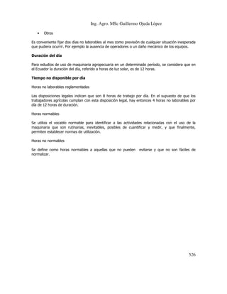 Ing. Agro. MSc Guillermo Ojeda Lòpez
•

Otros

Es conveniente fijar dos días no laborables al mes como previsión de cualquier situación inesperada
que pudiera ocurrir. Por ejemplo la ausencia de operadores o un daño mecánico de los equipos.
Duración del día
Para estudios de uso de maquinaria agropecuaria en un determinado período, se considera que en
el Ecuador la duración del día, referido a horas de luz solar, es de 12 horas.
Tiempo no disponible por día
Horas no laborables reglamentadas
Las disposiciones legales indican que son 8 horas de trabajo por día. En el supuesto de que los
trabajadores agrícolas cumplan con esta disposición legal, hay entonces 4 horas no laborables por
día de 12 horas de duración.
Horas normables
Se utiliza el vocablo normable para identificar a las actividades relacionadas con el uso de la
maquinaria que son rutinarias, inevitables, posibles de cuantificar y medir, y que finalmente,
permiten establecer normas de utilización.
Horas no normables
Se define como horas normables a aquellas que no pueden
normalizar.

evitarse y que no son fáciles de

526

 