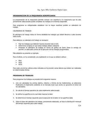 Ing. Agro. MSc Guillermo Ojeda Lòpez
PROGRAMACION DE LA MAQUINARIA AGROPECUARIA
La programación de la maquinaria permite conocer con exactitud si la maquinaria que ha sido
previamente seleccionada puede completar los trabajos en el tiempo disponible.
Para programar es indispensable establecer con la mayor exactitud posible un calendario de
trabajo.
CALENDARIO DE TRABAJO
El calendario de trabajo indica en forma detallada los trabajos que deben llevarse a cabo durante
todo el año.
Para elaborar un calendario de trabajo es necesario:
•
•
•

Fijar los trabajos que deberán hacerse durante todo el año
Determinar la época en que estos trabajos deben realizarse
Presentar el calendario de trabajo en forma de gráfico de Gantt (tiene la ventaja de
permitir un adecuado control de la ejecución de los trabajos programados.

Más adelante se presenta un ejemplo.
Para el efecto, se ha considerado una explotación en la que se deberá cultivar:
•
•
•

Maíz
Soya
Arroz

Para cada uno de los cultivos antes indicados se ha previsto varias labores que deben ser realizadas
en determinadas fechas.

PROGRAMA DE TRABAJOS
Para programar los trabajos se procede de la siguiente manera:
1. Una vez calculados los anchos óptimo, máximo y mínimo de los implementos, se selecciona
finalmente el implemento existente en el mercado local cuyo ancho se aproxime al menor de
los calculados.
2. Se calcula el tiempo operativo de cada implemento seleccionado
3. Se define la superficie en la cual debe hacerse la labor
4. Se determina el tiempo requerido para la ejecución de la labor en la superficie dada
5. Sobre la base del calendario de trabajo, previamente elaborado, se hace la distribución mensual
del tiempo requerido para cada trabajo.

529

 