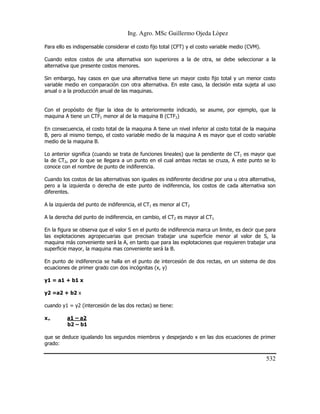 Ing. Agro. MSc Guillermo Ojeda Lòpez
Para ello es indispensable considerar el costo fijo total (CFT) y el costo variable medio (CVM).
Cuando estos costos de una alternativa son superiores a la de otra, se debe seleccionar a la
alternativa que presente costos menores.
Sin embargo, hay casos en que una alternativa tiene un mayor costo fijo total y un menor costo
variable medio en comparación con otra alternativa. En este caso, la decisión esta sujeta al uso
anual o a la producción anual de las maquinas.

Con el propósito de fijar la idea de lo anteriormente indicado, se asume, por ejemplo, que la
maquina A tiene un CTF1 menor al de la maquina B (CTF2)
En consecuencia, el costo total de la maquina A tiene un nivel inferior al costo total de la maquina
B, pero al mismo tiempo, el costo variable medio de la maquina A es mayor que el costo variable
medio de la maquina B.
Lo anterior significa (cuando se trata de funciones lineales) que la pendiente de CT1 es mayor que
la de CT2, por lo que se llegara a un punto en el cual ambas rectas se cruza, A este punto se lo
conoce con el nombre de punto de indiferencia.
Cuando los costos de las alternativas son iguales es indiferente decidirse por una u otra alternativa,
pero a la izquierda o derecha de este punto de indiferencia, los costos de cada alternativa son
diferentes.
A la izquierda del punto de indiferencia, el CT1 es menor al CT2
A la derecha del punto de indiferencia, en cambio, el CT2 es mayor al CT1
En la figura se observa que el valor S en el punto de indiferencia marca un limite, es decir que para
las explotaciones agropecuarias que precisan trabajar una superficie menor al valor de S, la
maquina más conveniente será la A, en tanto que para las explotaciones que requieren trabajar una
superficie mayor, la maquina mas conveniente será la B.
En punto de indiferencia se halla en el punto de intercesión de dos rectas, en un sistema de dos
ecuaciones de primer grado con dos incógnitas (x, y)
y1 = a1 + b1 x
y2 =a2 + b2 x
cuando y1 = y2 (intercesión de las dos rectas) se tiene:
x=

a1 – a2
b2 – b1

que se deduce igualando los segundos miembros y despejando x en las dos ecuaciones de primer
grado:

532

 