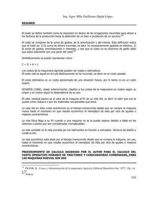 Ing. Agro. MSc Guillermo Ojeda Lòpez
RESUMEN

El costo se define también como la expresión en dinero de las erogaciones insumidas para atraer a
los factores de la producción hacia la obtención de un bien o prestación de un servicio.197
El costo se compone de la suma de gastos, de la amortización y del interés. Esta definición indica
que el costo es: 1) la suma de dinero insumida, es decir no necesariamente gastada en efectivo, 2)
la suma de gastos, amortizaciones e intereses, o sea que el costo no es sinónimo de gasto dado
que éstos solamente son una parte del costo198
Simbólicamente se puede representar como:
C=G+A+I
Los costos de la maquinaria agrícola pueden ser reales o estimativos.
El costo real es aquél en el cual efectivamente se ha incurrido, es decir es un costo pasado.
El costo estimativo es un costo aproximado de una situación futura, por lo tanto no es un costo
exacto.
SCHAFER (1960), citado anteriormente, clasifica a los costos de la maquinaria en costos según su
origen y en costos según la dependencia de su uso.
El valor residual pasivo es el valor de la maquina al fin de su vida útil, es decir el valor que aun le
queda como chatarra o por los materiales recuperables que tiene.
La vida útil en años (vida económica) es el tiempo transcurrido desde que se compra la maquina
nueva hasta el momento en que resulta económico el reemplazo de esta por otra de iguales o
mejores características.
La vida física llega a su fin cuando a una maquina no se la puede reparar debido a fallas en los
sistemas o partes que son consideradas irremplazables.
La vida contable es la vida prevista por los fabricantes en función a conceptos técnicos de diseño y
construcción.
La vida económica está dada por el tiempo transcurrido desde que se compra la máquina, sin uso,
hasta el momento en que resulta económico el reemplazo de ésta por otra de iguales o mejores
características.
PROCEDIMIENTO DE CALCULO SUGERIDO POR EL AUTOR PARA EL CALCULO DEL
COSTO OPERATIVO HORARIO DE TRACTORES Y COSECHADORAS COMBINADAS. PARA
LAS MAQUINAS NUEVAS, SIN USO

197

FRANK, R. Costos y Administración de la maquinaria Agrícola. Editorial Hemisferio Sur 1977. Op., cit.
p 29
198
Ibídem

535

 