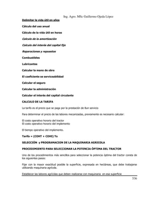 Ing. Agro. MSc Guillermo Ojeda Lòpez
Delimitar la vida útil en años
Cálculo del uso anual
Cálculo de la vida útil en horas

Calculo de la amortización
Calculo del interés del capital fijo
Reparaciones y repuestos
Combustibles
Lubricantes
Calcular la mano de obra
El coeficiente se serviceabilidad
Calcular el seguro
Calcular la administración
Calcular el interés del capital circulante
CALCULO DE LA TARIFA
La tarifa es el precio que se paga por la prestación de 8un servicio
Para determinar el precio de las labores mecanizadas, previamente es necesario calcular:
El costo operativo horario del tractor
El costo operativo horario del implemento
El tiempo operativo del implemento.
Tarifa = (COHT + COHI) To
SELECCIÓN y PROGRAMACION DE LA MAQUINARIA AGRICOLA
PROCEDIMIENTO PARA SELECCIONAR LA POTENCIA ÓPTIMA DEL TRACTOR
Uno de los procedimientos más sencillos para seleccionar la potencia óptima del tractor consta de
los siguientes pasos:
Fijar con la mayor exactitud posible la superficie, expresada en hectáreas, que debe trabajarse
utilizando maquinaria agrícola.
Establecer las labores agrícolas que deben realizarse con maquinaria en esa superficie

536

 