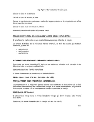 Ing. Agro. MSc Guillermo Ojeda Lòpez
Calcular el costo de las demoras
Calcular el costo de la mano de obra
Calcular la energía que se requiere para realizar las labores previstas en términos de Kw. por año y
los correspondientes costos.
Calcular el costo anual por unidad de potencia
Finalmente, determinar la potencia óptima del tractor

PROCEDIMIENTO PARA SELECCIONAR EL TAMAÑO DE LOS IMPLEMENTOS
El tamaño de los implementos es una característica que depende del ancho de trabajo
Los anchos de trabajo de las maquinas móviles continuas, es decir de aquellas que trabajan
superficies, pueden ser:
•
•
•

Ancho óptimo
Ancho máximo
Ancho mínimo

EL TIEMPO DISPONIBLE PARA LAS LABORES MECANIZADAS
Se entiende por tiempo disponible (Td) las horas que pueden ser utilizadas en la ejecución de las
labores agrícolas en un determinado período.
DETERMINACION DEL TIEMPO DISPONIBLE
El tiempo disponible se calcula mediante la siguiente formula:
HDM = [Dcm – (Dp + Df + Dv) ] [Hd – (hd + hn + hi)]
]
PROGRAMACION DE LA MAQUINARIA AGROPECUARIA
La programación de la maquinaria permite conocer con exactitud si la maquinaria que ha sido
previamente seleccionada puede completar los trabajos en el tiempo disponible.Para programar es
indispensable establecer con la mayor exactitud posible un calendario de trabajo.
CALENDARIO DE TRABAJO
El calendario de trabajo indica en forma detallada los trabajos que deben llevarse a cabo durante
todo el año.
Se establece el tiempo disponible para los trabajos en cada mes del año

537

 