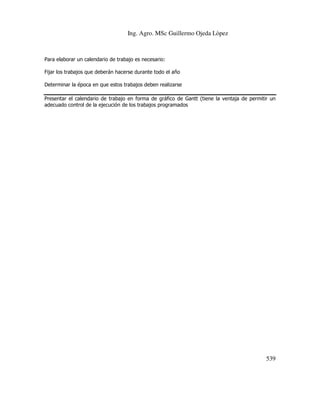 Ing. Agro. MSc Guillermo Ojeda Lòpez

Para elaborar un calendario de trabajo es necesario:
Fijar los trabajos que deberán hacerse durante todo el año
Determinar la época en que estos trabajos deben realizarse
Presentar el calendario de trabajo en forma de gráfico de Gantt (tiene la ventaja de permitir un
adecuado control de la ejecución de los trabajos programados

539

 