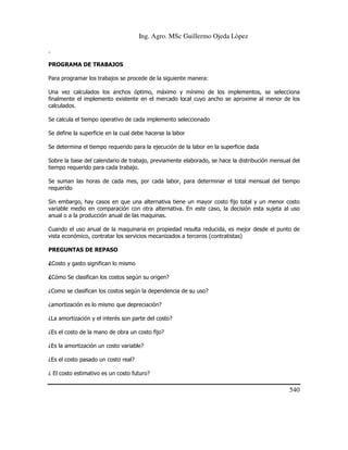 Ing. Agro. MSc Guillermo Ojeda Lòpez
.
PROGRAMA DE TRABAJOS
Para programar los trabajos se procede de la siguiente manera:
Una vez calculados los anchos óptimo, máximo y mínimo de los implementos, se selecciona
finalmente el implemento existente en el mercado local cuyo ancho se aproxime al menor de los
calculados.
Se calcula el tiempo operativo de cada implemento seleccionado
Se define la superficie en la cual debe hacerse la labor
Se determina el tiempo requerido para la ejecución de la labor en la superficie dada
Sobre la base del calendario de trabajo, previamente elaborado, se hace la distribución mensual del
tiempo requerido para cada trabajo.
Se suman las horas de cada mes, por cada labor, para determinar el total mensual del tiempo
requerido
Sin embargo, hay casos en que una alternativa tiene un mayor costo fijo total y un menor costo
variable medio en comparación con otra alternativa. En este caso, la decisión esta sujeta al uso
anual o a la producción anual de las maquinas.
Cuando el uso anual de la maquinaria en propiedad resulta reducida, es mejor desde el punto de
vista económico, contratar los servicios mecanizados a terceros (contratistas)
PREGUNTAS DE REPASO
¿Costo y gasto significan lo mismo
¿Cómo Se clasifican los costos según su origen?
¿Como se clasifican los costos según la dependencia de su uso?
¿amortización es lo mismo que depreciación?
¿La amortización y el interés son parte del costo?
¿Es el costo de la mano de obra un costo fijo?
¿Es la amortización un costo variable?
¿Es el costo pasado un costo real?
¿ El costo estimativo es un costo futuro?

540

 