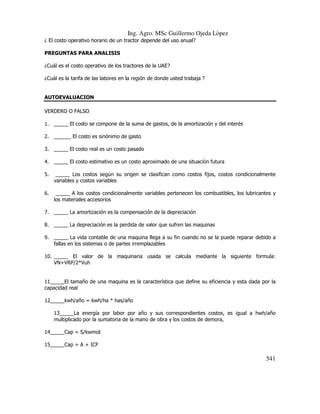 Ing. Agro. MSc Guillermo Ojeda Lòpez
¿ El costo operativo horario de un tractor depende del uso anual?
PREGUNTAS PARA ANALISIS
¿Cuál es el costo operativo de los tractores de la UAE?
¿Cuál es la tarifa de las labores en la región de donde usted trabaja ?

AUTOEVALUACION
VERDERO O FALSO
1. _____ El costo se compone de la suma de gastos, de la amortización y del interés
2. ______ El costo es sinónimo de gasto
3. _____ El costo real es un costo pasado
4. _____ El costo estimativo es un costo aproximado de una situación futura
5.

_____ Los costos según su origen se clasifican como costos fijos, costos condicionalmente
variables y costos variables

6.

_____ A los costos condicionalmente variables pertenecen los combustibles, los lubricantes y
los materiales accesorios

7. _____ La amortización es la compensación de la depreciación
8. _____ La depreciación es la perdida de valor que sufren las maquinas
9. _____ La vida contable de una maquina llega a su fin cuando no se la puede reparar debido a
fallas en los sistemas o de partes irremplazables
10. _____ El valor de la maquinaria usada se calcula mediante la siguiente formula:
VN+VRP/2*Vuh

11_____El tamaño de una maquina es la característica que define su eficiencia y esta dada por la
capacidad real
12_____kwh/año = kwh/ha * has/año
13_____La energía por labor por año y sus correspondientes costos, es igual a hwh/año
multiplicado por la sumatoria de la mano de obra y los costos de demora,
14_____Cap = S/kwmot
15_____Cap = A + ICF

541

 