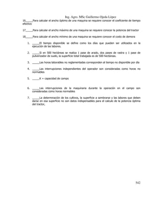Ing. Agro. MSc Guillermo Ojeda Lòpez
16_____Para calcular el ancho óptimo de una maquina se requiere conocer el coeficiente de tiempo
efectivo
17_____Para calcular el ancho máximo de una maquina se requiere conocer la potencia del tractor
18_____Para calcular el ancho mínimo de una maquina se requiere conocer el costo de demora
1. _____El tiempo disponible se define como los días que pueden ser utilizados en la
ejecución de las labores.
2. _____Si en 500 hectáreas se realiza 1 pase de arado, dos pases de rastra y 1 pase de
pulverizador de suelo, la superficie total trabajada es de 500 hectáreas.
3. _____Las horas laborables no reglamentadas corresponden al tiempo no disponible por día
4. _____Las interrupciones independientes del operador son consideradas como horas no
normables
5. _____K = capacidad de campo

6. _____Las interrupciones de la maquinaria durante la operación en el campo son
consideradas como horas normables
7. _____La determinación de los cultivos, la superficie a sembrarse y las labores que deben
darse en esa superficie no son datos indispensables para el calculo de la potencia óptima
del tractor,

542

 