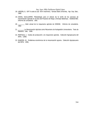 Ing. Agro. MSc Guillermo Ojeda Lòpez
18. LARSON, G. GAT it costs to use farm machinery. Kansas State University. Agr. Exp. Stat..
1980
19. OJEDA, GUILLLERMO. Metodología para el cálculo de la tarifa de los servicios de
mecanización agrícola en el área del Proyecto de Riego y Drenaje Babahoyo. CEDEGE-BID.
Informe de consultoría. 1981
20. ________ Valor actual de la maquinaria agrícola de CEDEGE.
1982

Informe de consultaría.

21. ________La Mecanización Agrícola como Mecanismo de Autogestión Universitaria. Tesis de
Maestría. UAE. 1998.
22. PORTALIS, J. Costos de producción y la maquinaria agrícola. Colección Agropecuaria del
INTA. 12981
23. SHAEFER, W. Problemas económicos de la mecanización agraria. Colección Agropecuaria
del INTA. 1990.

544

 