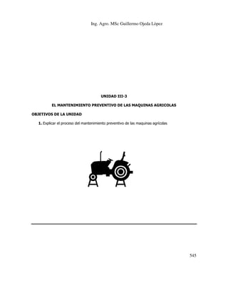 Ing. Agro. MSc Guillermo Ojeda Lòpez

UNIDAD III-3
EL MANTENIMIENTO PREVENTIVO DE LAS MAQUINAS AGRICOLAS
OBJETIVOS DE LA UNIDAD
1. Explicar el proceso del mantenimiento preventivo de las maquinas agrícolas

545

 