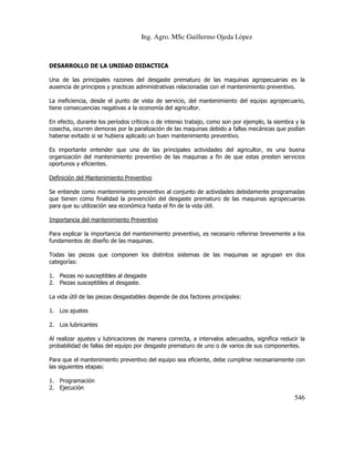 Ing. Agro. MSc Guillermo Ojeda Lòpez

DESARROLLO DE LA UNIDAD DIDACTICA
Una de las principales razones del desgaste prematuro de las maquinas agropecuarias es la
ausencia de principios y practicas administrativas relacionadas con el mantenimiento preventivo.
La ineficiencia, desde el punto de vista de servicio, del mantenimiento del equipo agropecuario,
tiene consecuencias negativas a la economía del agricultor.
En efecto, durante los períodos críticos o de intenso trabajo, como son por ejemplo, la siembra y la
cosecha, ocurren demoras por la paralización de las maquinas debido a fallas mecánicas que podían
haberse evitado si se hubiera aplicado un buen mantenimiento preventivo.
Es importante entender que una de las principales actividades del agricultor, es una buena
organización del mantenimiento preventivo de las maquinas a fin de que estas presten servicios
oportunos y eficientes.
Definición del Mantenimiento Preventivo
Se entiende como mantenimiento preventivo al conjunto de actividades debidamente programadas
que tienen como finalidad la prevención del desgaste prematuro de las maquinas agropecuarias
para que su utilización sea económica hasta el fin de la vida útil.
Importancia del mantenimiento Preventivo
Para explicar la importancia del mantenimiento preventivo, es necesario referirse brevemente a los
fundamentos de diseño de las maquinas.
Todas las piezas que componen los distintos sistemas de las maquinas se agrupan en dos
categorías:
1. Piezas no susceptibles al desgaste
2. Piezas susceptibles al desgaste.
La vida útil de las piezas desgastables depende de dos factores principales:
1. Los ajustes
2. Los lubricantes
Al realizar ajustes y lubricaciones de manera correcta, a intervalos adecuados, significa reducir la
probabilidad de fallas del equipo por desgaste prematuro de uno o de varios de sus componentes.
Para que el mantenimiento preventivo del equipo sea eficiente, debe cumplirse necesariamente con
las siguientes etapas:
1. Programación
2. Ejecución

546

 
