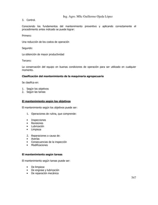 Ing. Agro. MSc Guillermo Ojeda Lòpez
3. Control.
Conociendo los fundamentos del mantenimiento preventivo y aplicando correctamente el
procedimiento antes indicado se puede lograr:
Primero:
Una reducción de los costos de operación
Segundo:
La obtención de mayor productividad
Tercero:
La conservación del equipo en buenas condiciones de operación para ser utilizado en cualquier
momento.
Clasificación del mantenimiento de la maquinaria agropecuaria
Se clasifica en:
1. Según los objetivos
2. Según las tareas

El mantenimiento según los objetivos
El mantenimiento según los objetivos puede ser:
1. Operaciones de rutina, que comprende:
•
•
•
•

Inspecciones
Revisiones
Lubricación
Limpieza

2.
•
•
•

Reparaciones a causa de:
Averías
Consecuencias de la inspección
Modificaciones

El mantenimiento según tareas
El mantenimiento según tareas puede ser:
•
•
•

De limpieza
De engrase y lubricación
De reparación mecánica

547

 