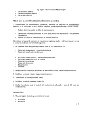Ing. Agro. MSc Guillermo Ojeda Lòpez
•
•
•
•

De reparación eléctrica
De revisión de instrumentos
De servicio (pintura)

Método para la administración del mantenimiento preventivo
La administración del mantenimiento preventivo, mediante un programa de mantenimiento
planeado, es un método eficaz para cuidar las maquinas agropecuarias de manera tal que permita:
•

Reducir al mínimo posible las fallas de los mecanismos

•

Obtener los suficientes elementos de juicio para planear las reparaciones y requerimiento
de repuestos
Estimar los costos de mantenimiento con bastante exactitud

•

Este método se basa en la ejecución de inspecciones regulares, ajustes y lubricaciones, para lo cual
es necesario establecer previamente lo siguiente:
1. Un inventario físico del equipo agrupándolo como se indica a continuación:
•
•

Maquinaria para desbroce y movimiento de tierra
Maquinaria para la labranza del suelo

•
•
•
•
•
•

Maquinaria para la siembra y mantenimiento de cultivos
Maquinaria para operaciones de cosecha
Maquinas-herramientas
Maquinaria de servicio
Equipo auxiliar
Tractores

2. Organizar el funcionamiento del método de la administración del mantenimiento preventivo
3. Establecer para cada maquina los puntos de inspección y
4.

confeccionar las correspondientes fichas

5. Establecer el método para cada inspección
6. Diseñar formularios para el control del mantenimiento planeado y control del costo del
mantenimiento.

Inventario físico:
A. Maquinaria para desbroce y movimiento de tierras:
•
•

Buldózeres
Rozadoras

548

 