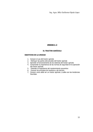 Ing. Agro. MSc Guillermo Ojeda Lòpez

UNIDAD I- 3

EL TRACTOR AGRÍCOLA
OBJETIVOS DE LA UNIDAD
1. Conocer el uso del tractor agrícola
2. Distinguir las partes estructurales del tractor agrícola
3. Aprender el funcionamiento de los sistemas del tractor agrícola
4. Comprender la importancia de las normas de seguridad en la operación
del tractor agrícola
5. Entender la importancia del mantenimiento preventivo
6. Conocer los principios de mecánica y de tracción.
7. Conocer como debe ser un tractor agrícola y cuáles son las tendencias
futuristas

55

 
