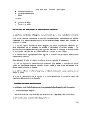 Ing. Agro. MSc Guillermo Ojeda Lòpez
•
•
•
I.

Herramientas de trazo

Herramientas manuales
Otros

Tractores
•
•

Tractores de oruga
Tractores de ruedas

Organización del método para el mantenimiento preventivo.

En la parte superior derecha del diagrama No. 1, se indica lo que se llama ayuda de mantenimiento
Estas ayudas consisten básicamente en manuales de procedimiento, entrenamiento del personal
involucrado en el mantenimiento preventivo, y adecuada información respecto a la existencia de
repuestos en bodega
En la esquina superior izquierda del mismo diagrama, se indican las principales referencias que
están disponibles con el propósito de proveer la información actualizada respecto a los
procedimientos de funcionamiento y servicio, selección adecuada de partes de recambio y empleo
de herramientas especiales que son indispensables para efectuar un buen trabajo.
En el extremo inferior izquierdo se muestran algunos de los formularios que deben utilizarse en el
mantenimiento planeado.
El uso adecuado de estos formularios simplifica la tarea de inspección de los equipos.
A su vez, las inspecciones sistemáticas son invalorables para detectar la necesidad de realizar
ajustes y/o reparaciones menores, evitando en esta forma, la falla de los mecanismos y las
reparaciones costosas de los equipos,
En el extremo inferior derecho del diagrama, se indica la información básica necesaria para el
control de costos.
La tarjeta de control diario que se muestra en el centro del diagrama es una de las partes más
importantes del mantenimiento planeado.

Tarjetas de control de mantenimiento
La tarjeta de control diario de mantenimiento debe incluir la siguiente información:
1. Identificación de la maquina
Cada maquina debe estar numerada adecuadamente para poderla identificar con facilidad
Es conveniente utilizar conjuntamente letras y números:

550

 