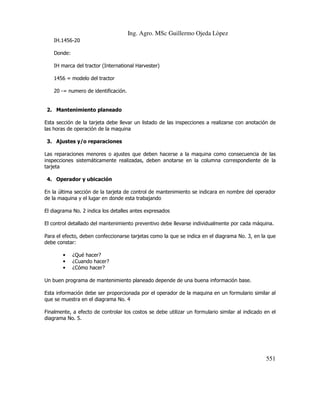 Ing. Agro. MSc Guillermo Ojeda Lòpez
IH.1456-20
Donde:
IH marca del tractor (International Harvester)
1456 = modelo del tractor
20 -= numero de identificación.

2. Mantenimiento planeado
Esta sección de la tarjeta debe llevar un listado de las inspecciones a realizarse con anotación de
las horas de operación de la maquina
3. Ajustes y/o reparaciones
Las reparaciones menores o ajustes que deben hacerse a la maquina como consecuencia de las
inspecciones sistemáticamente realizadas, deben anotarse en la columna correspondiente de la
tarjeta
4. Operador y ubicación
En la última sección de la tarjeta de control de mantenimiento se indicara en nombre del operador
de la maquina y el lugar en donde esta trabajando
El diagrama No. 2 indica los detalles antes expresados
El control detallado del mantenimiento preventivo debe llevarse individualmente por cada máquina.
Para el efecto, deben confeccionarse tarjetas como la que se indica en el diagrama No. 3, en la que
debe constar:
•
•
•

¿Qué hacer?
¿Cuando hacer?
¿Cómo hacer?

Un buen programa de mantenimiento planeado depende de una buena información base.
Esta información debe ser proporcionada por el operador de la maquina en un formulario similar al
que se muestra en el diagrama No. 4
Finalmente, a efecto de controlar los costos se debe utilizar un formulario similar al indicado en el
diagrama No. 5.

551

 
