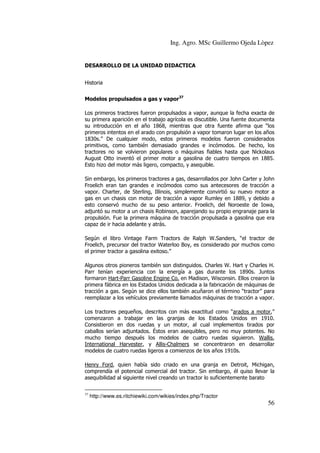 Ing. Agro. MSc Guillermo Ojeda Lòpez

DESARROLLO DE LA UNIDAD DIDACTICA
Historia
Modelos propulsados a gas y vapor37
Los primeros tractores fueron propulsados a vapor, aunque la fecha exacta de
su primera aparición en el trabajo agrícola es discutible. Una fuente documenta
su introducción en el año 1868, mientras que otra fuente afirma que “los
primeros intentos en el arado con propulsión a vapor tomaron lugar en los años
1830s.” De cualquier modo, estos primeros modelos fueron considerados
primitivos, como también demasiado grandes e incómodos. De hecho, los
tractores no se volvieron populares o máquinas fiables hasta que Nickolaus
August Otto inventó el primer motor a gasolina de cuatro tiempos en 1885.
Esto hizo del motor más ligero, compacto, y asequible.
Sin embargo, los primeros tractores a gas, desarrollados por John Carter y John
Froelich eran tan grandes e incómodos como sus antecesores de tracción a
vapor. Charter, de Sterling, Illinois, simplemente convirtió su nuevo motor a
gas en un chasis con motor de tracción a vapor Rumley en 1889, y debido a
esto conservó mucho de su peso anterior. Froelich, del Noroeste de Iowa,
adjuntó su motor a un chasis Robinson, aparejando su propio engranaje para la
propulsión. Fue la primera máquina de tracción propulsada a gasolina que era
capaz de ir hacia adelante y atrás.
Según el libro Vintage Farm Tractors de Ralph W.Sanders, “el tractor de
Froelich, precursor del tractor Waterloo Boy, es considerado por muchos como
el primer tractor a gasolina exitoso.”
Algunos otros pioneros también son distinguidos. Charles W. Hart y Charles H.
Parr tenían experiencia con la energía a gas durante los 1890s. Juntos
formaron Hart-Parr Gasoline Engine Co. en Madison, Wisconsin. Ellos crearon la
primera fábrica en los Estados Unidos dedicada a la fabricación de máquinas de
tracción a gas. Según se dice ellos también acuñaron el término “tractor” para
reemplazar a los vehículos previamente llamados máquinas de tracción a vapor.
Los tractores pequeños, descritos con más exactitud como “arados a motor,”
comenzaron a trabajar en las granjas de los Estados Unidos en 1910.
Consistieron en dos ruedas y un motor, al cual implementos tirados por
caballos serían adjuntados. Éstos eran asequibles, pero no muy potentes. No
mucho tiempo después los modelos de cuatro ruedas siguieron. Wallis,
International Harvester, y Allis-Chalmers se concentraron en desarrollar
modelos de cuatro ruedas ligeros a comienzos de los años 1910s.
Henry Ford, quien había sido criado en una granja en Detroit, Michigan,
comprendía el potencial comercial del tractor. Sin embargo, él quiso llevar la
asequibilidad al siguiente nivel creando un tractor lo suficientemente barato
37

http://www.es.ritchiewiki.com/wikies/index.php/Tractor

56

 