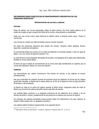Ing. Agro. MSc Guillermo Ojeda Lòpez
RECOMENDACIONES ESPECIFICAS DE MANTENIMIENTO PREVENTIVO DE LAS
MAQUINAS AGRICOLAS199
Mantenimiento de correas y cadenas
Correas:
Antes de colocar una correa trapezoidal, aflojar la polea tensora. No hacer jamás palanca en el
borde de la polea ya que rompería las fibras de la correa y ésta perdería su estabilidad.
Dado que una correa nueva suele estirarse se deberá volver a tensarla varias veces. Tenga en
cuenta que
mas correas se rompen por falta de tensión que por tensión excesiva.
No utilice las sustancias agresivas para limpiar las correas. Tampoco utilice gasolina, benzol,
aguarrás o sustancias semejantes.
Se recomienda limpiar las correas con un trapo humedecido en amoniaco liquido, o bien en agua de
jabón, o en una mezcla de glicerina-alcohol 1:10.
La vida útil de la correa depende del estado de la polea. Si la garganta de la polea esta deteriorada,
también la correa sufrirá daños.
El hecho de que el tejido de recubrimiento de la correa este algo deshilachado no significa que la
correa este deshecha. Basta con cortar las hilachas.
Cadenas:
Las transmisiones por cadena funcionaran más tiempo sin averías, si las cadenas se tensan
periódicamente.
Hay que comprobar las cadenas durante las primeras horas de utilización de forma que la cadena
quede bien tensada. La flexión de la cadena debe ser el 2% de la distancia entre los ejes del piñón
de arrastre y del arrastrado.
La flexión se mide en el centro de cadena opuesto al piñón tensor. Asegúrese antes de medir la
flexión que el tramo de cadena del piñón tensor este libre de tensión.
Las cadenas flojas conducen a un desgaste prematuro de los eslabones de la cadena y de los
dientes del piñón e incluso, posiblemente de las piezas de la maquina que acciona la cadena.
Sin embargo, las cadenas demasiado tensas pueden dañar los rodamientos y los ejes. Además, la
cadena misma puede sufrir un desgaste prematuro.
Las cadenas deben limpiarse regularmente en la siguiente forma:
199

John Deere Werke Zweibrucken. Combine. Operator’s Manual. Op. Cit. p. 35-12

562

 