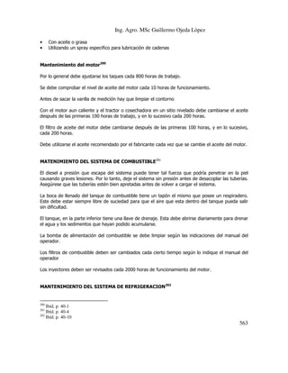 Ing. Agro. MSc Guillermo Ojeda Lòpez
•
•

Con aceite o grasa
Utilizando un spray especifico para lubricación de cadenas

Mantenimiento del motor200
Por lo general debe ajustarse los taques cada 800 horas de trabajo.
Se debe comprobar el nivel de aceite del motor cada 10 horas de funcionamiento.
Antes de sacar la varilla de medición hay que limpiar el contorno
Con el motor aun caliente y el tractor o cosechadora en un sitio nivelado debe cambiarse el aceite
después de las primeras 100 horas de trabajo, y en lo sucesivo cada 200 horas.
El filtro de aceite del motor debe cambiarse después de las primeras 100 horas, y en lo sucesivo,
cada 200 horas.
Debe utilizarse el aceite recomendado por el fabricante cada vez que se cambie el aceite del motor.
MATENIMIENTO DEL SISTEMA DE COMBUSTIBLE201
El diesel a presión que escapa del sistema puede tener tal fuerza que podría penetrar en la piel
causando graves lesiones. Por lo tanto, deje el sistema sin presión antes de desacoplar las tuberías.
Asegúrese que las tuberías estén bien apretadas antes de volver a cargar el sistema.
La boca de llenado del tanque de combustible tiene un tapón el mismo que posee un respiradero.
Este debe estar siempre libre de suciedad para que el aire que esta dentro del tanque pueda salir
sin dificultad.
El tanque, en la parte inferior tiene una llave de drenaje. Esta debe abrirse diariamente para drenar
el agua y los sedimentos que hayan podido acumularse.
La bomba de alimentación del combustible se debe limpiar según las indicaciones del manual del
operador.
Los filtros de combustible deben ser cambiados cada cierto tiempo según lo indique el manual del
operador
Los inyectores deben ser revisados cada 2000 horas de funcionamiento del motor.
MANTENIMIENTO DEL SISTEMA DE REFRIGERACION202

200

Ibíd. p. 40-1
Ibíd. p. 40-4
202
Ibíd. p. 40-10
201

563

 