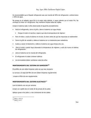 Ing. Agro. MSc Guillermo Ojeda Lòpez
Es recomendable que el líquido refrigerante sea una mezcla de 50% de refrigerante y anticorrosivo
y 50% de agua.
No ponga en el radiador agua fría si el motor esta caliente, ni agua caliente con el motor frío. No
arranque el motor sin refrigerante. Hay mantener limpias todas las rejillas.
Limpie el sistema cada 2 años observando el siguiente procedimiento:
•

Vacíe el refrigerante, cierre el grifo y llene el sistema con agua limpia
•

Ponga el motor el marcha y espere que alce la temperatura de régimen

•

Pare el motor y vacíe el sistema en el acto. Es decir antes de que las impurezas se sedimenten

•

Cierre el grifo de vaciado y rellene el sistema con un disolvente para radiadores.

•

Vuelva a vaciar el disolvente y rellene el sistema con agua limpia otra vez.

•

Pare el motor cuando haya alcanzado la temperatura de régimen y vacíe de nuevo el sistema
de refrigeración.

•

Llene el sistema con la mezcla del refrigerante.

•

El refrigerante no debe contener aditivos

•

Los termostatos deben cambiarse cada dos años

MANTENIMIENTO DEL SISTEMA DE ADMISION203
El prefiltro de aire debe limpiarse cada vez que sea necesario
La carcaza y la tapa del filtro de aire deben limpiarse regularmente
Limpiar el filtro de aire regularmente.
MANTENIMIENTO DEL SISTEMA ELECTRICO204
Lave la batería una vez por semana
Limpie con cepillo duro el oxido de las pinzas de los polos
Aplique grasa a los polos y a las conexiones de los cables

203
204

Ibíd. p. 40-14
Ibíd. p. 45-7

564

 