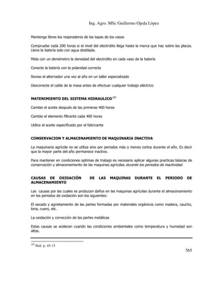 Ing. Agro. MSc Guillermo Ojeda Lòpez
Mantenga libres los respiraderos de las tapas de los vasos
Compruebe cada 200 horas si el nivel del electrolito llega hasta la marca que hay sobre las placas.
Llene la batería solo con agua destilada.
Mida con un densímetro la densidad del electrolito en cada vaso de la batería
Conecte la batería con la polaridad correcta
Revise el alternador una vez al año en un taller especializado
Desconecte el cable de la masa antes de efectuar cualquier trabajo eléctrico
MATENIMIENTO DEL SISTEMA HIDRAULICO205
Cambie el aceite después de las primeras 400 horas
Cambie el elemento filtrante cada 400 horas
Utilice el aceite especificado por el fabricante

CONSERVACION Y ALMACENAMIENTO DE MAQUINARIA INACTIVA
La maquinaria agrícola no se utiliza sino por periodos más o menos cortos durante el año. Es decir
que la mayor parte del año permanece inactivo.
Para mantener en condiciones optimas de trabajo es necesario aplicar algunas practicas básicas de
conservación y almacenamiento de las maquinas agrícolas durante los periodos de inactividad.

CAUSAS DE OXIDACIÓN
ALMACENAMIENTO

DE

LAS

MAQUINAS

DURANTE

EL

PERIODO

DE

Las causas por las cuales se producen daños en las maquinas agrícolas durante el almacenamiento
en los periodos de oxidación son los siguientes:
El secado y agrietamiento de las partes formadas por materiales orgánicos como madera, caucho,
lona, cuero, etc.
La oxidación y corrección de las partes metálicas
Estas causas se aceleran cuando las condiciones ambientales como temperatura y humedad son
altas.

205

Ibíd. p. 45-15

565

 