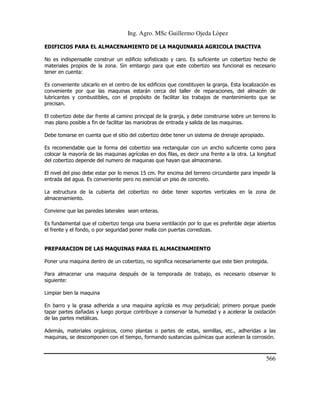 Ing. Agro. MSc Guillermo Ojeda Lòpez
EDIFICIOS PARA EL ALMACENAMIENTO DE LA MAQUINARIA AGRICOLA INACTIVA
No es indispensable construir un edificio sofisticado y caro. Es suficiente un cobertizo hecho de
materiales propios de la zona. Sin embargo para que este cobertizo sea funcional es necesario
tener en cuenta:
Es conveniente ubicarlo en el centro de los edificios que constituyen la granja. Esta localización es
conveniente por que las maquinas estarán cerca del taller de reparaciones, del almacén de
lubricantes y combustibles, con el propósito de facilitar los trabajos de mantenimiento que se
precisan.
El cobertizo debe dar frente al camino principal de la granja, y debe construirse sobre un terreno lo
mas plano posible a fin de facilitar las maniobras de entrada y salida de las maquinas.
Debe tomarse en cuenta que el sitio del cobertizo debe tener un sistema de drenaje apropiado.
Es recomendable que la forma del cobertizo sea rectangular con un ancho suficiente como para
colocar la mayoría de las maquinas agrícolas en dos filas, es decir una frente a la otra. La longitud
del cobertizo depende del numero de maquinas que hayan que almacenarse.
El nivel del piso debe estar por lo menos 15 cm. Por encima del terreno circundante para impedir la
entrada del agua. Es conveniente pero no esencial un piso de concreto.
La estructura de la cubierta del cobertizo no debe tener soportes verticales en la zona de
almacenamiento.
Conviene que las paredes laterales sean enteras.
Es fundamental que el cobertizo tenga una buena ventilación por lo que es preferible dejar abiertos
el frente y el fondo, o por seguridad poner malla con puertas corredizas.

PREPARACION DE LAS MAQUINAS PARA EL ALMACENAMIENTO
Poner una maquina dentro de un cobertizo, no significa necesariamente que este bien protegida.
Para almacenar una maquina después de la temporada de trabajo, es necesario observar lo
siguiente:
Limpiar bien la maquina
En barro y la grasa adherida a una maquina agrícola es muy perjudicial; primero porque puede
tapar partes dañadas y luego porque contribuye a conservar la humedad y a acelerar la oxidación
de las partes metálicas.
Además, materiales orgánicos, como plantas o partes de estas, semillas, etc., adheridas a las
maquinas, se descomponen con el tiempo, formando sustancias químicas que aceleran la corrosión.

566

 