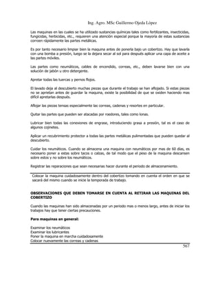 Ing. Agro. MSc Guillermo Ojeda Lòpez
Las maquinas en las cuales se ha utilizado sustancias químicas tales como fertilizantes, insecticidas,
fungicidas, herbicidas, etc., requieren una atención especial porque la mayoría de estas sustancias
corroen rápidamente las partes metálicas.
Es por tanto necesario limpiar bien la maquina antes de ponerla bajo un cobertizo. Hay que lavarla
con una bomba a presión, luego se la dejara secar al sol para después aplicar una capa de aceite a
las partes móviles.
Las partes como neumáticos, cables de encendido, correas, etc., deben lavarse bien con una
solución de jabón u otro detergente.
Apretar todas las tuercas y pernos flojos.
El lavado deja al descubierto muchas piezas que durante el trabajo se han aflojado. Si estas piezas
no se aprietan antes de guardar la maquina, existe la posibilidad de que se oxiden haciendo mas
difícil apretarlas después.
Aflojar las piezas tensas especialmente las correas, cadenas y resortes en particular.
Quitar las partes que pueden ser atacadas por roedores, tales como lonas.
Lubricar bien todas las conexiones de engrase, introduciendo grasa a presión, tal es el caso de
algunos cojinetes.
Aplicar un recubrimiento protector a todas las partes metálicas pulimentadas que pueden quedar al
descubierto.
Cuidar los neumáticos. Cuando se almacena una maquina con neumáticos por mas de 60 días, es
necesario poner a estas sobre tacos o calzas, de tal modo que el peso de la maquina descansen
sobre estos y no sobre los neumáticos.
Registrar las reparaciones que sean necesarias hacer durante el periodo de almacenamiento.
Colocar la maquina cuidadosamente dentro del cobertizo tomando en cuenta el orden en que se
sacará del mismo cuando se inicie la temporada de trabajo.

OBSERVACIONES QUE DEBEN TOMARSE EN CUENTA AL RETIRAR LAS MAQUINAS DEL
COBERTIZO
Cuando las maquinas han sido almacenadas por un periodo mas o menos largo, antes de iniciar los
trabajos hay que tener ciertas precauciones.
Para maquinas en general:
Examinar los neumáticos
Examinar los lubricantes
Poner la maquina en marcha cuidadosamente
Colocar nuevamente las correas y cadenas

567

 