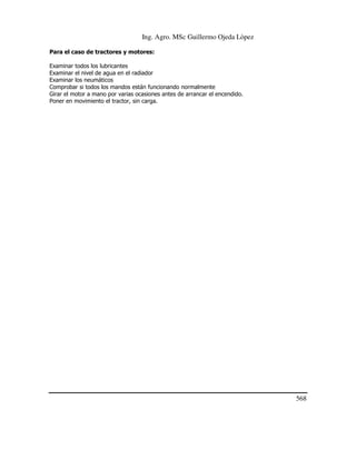 Ing. Agro. MSc Guillermo Ojeda Lòpez
Para el caso de tractores y motores:
Examinar todos los lubricantes
Examinar el nivel de agua en el radiador
Examinar los neumáticos
Comprobar si todos los mandos están funcionando normalmente
Girar el motor a mano por varias ocasiones antes de arrancar el encendido.
Poner en movimiento el tractor, sin carga.

568

 