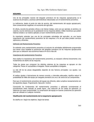 Ing. Agro. MSc Guillermo Ojeda Lòpez
RESUMEN
Una de las principales razones del desgaste prematuro de las maquinas agropecuarias es la
ausencia de principios y practicas administrativas relacionadas con el mantenimiento preventivo.
La ineficiencia, desde el punto de vista de servicio, del mantenimiento del equipo agropecuario,
tiene consecuencias negativas a la economía del agricultor.
En efecto, durante los períodos críticos o de intenso trabajo, como son por ejemplo, la siembra y la
cosecha, ocurren demoras por la paralización de las maquinas debido a fallas mecánicas que podían
haberse evitado si se hubiera aplicado un buen mantenimiento preventivo.
Es importante entender que una de las principales actividades del agricultor, es una buena
organización del mantenimiento preventivo de las maquinas a fin de que estas presten servicios
oportunos y eficientes.
Definición del Mantenimiento Preventivo
Se entiende como mantenimiento preventivo al conjunto de actividades debidamente programadas
que tienen como finalidad la prevención del desgaste prematuro de las maquinas agropecuarias
para que su utilización sea económica hasta el fin de la vida útil.
Importancia del mantenimiento Preventivo
Para explicar la importancia del mantenimiento preventivo, es necesario referirse brevemente a los
fundamentos de diseño de las maquinas.
Todas las piezas que componen los distintos sistemas de las maquinas se agrupan en dos
categorías: Piezas no susceptibles al desgaste. Piezas susceptibles al desgaste.
La vida útil de las piezas desgastables depende de dos factores principales: Los ajustes. Los
lubricantes
Al realizar ajustes y lubricaciones de manera correcta, a intervalos adecuados, significa reducir la
probabilidad de fallas del equipo por desgaste prematuro de uno o de varios de sus componentes.
Para que el mantenimiento preventivo del equipo sea eficiente, debe cumplirse necesariamente con
las siguientes etapas: Programación. Ejecución. Control.
Conociendo los fundamentos del mantenimiento preventivo y aplicando correctamente el
procedimiento antes indicado se puede lograr: Una reducción de los costos de operación. La
obtención de mayor productividad. La conservación del equipo en buenas condiciones de operación
para ser utilizado en cualquier momento.
Clasificación del mantenimiento de la maquinaria agropecuaria
Se clasifica en: Según los objetivos. Según las tareas

569

 