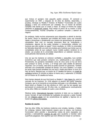 Ing. Agro. MSc Guillermo Ojeda Lòpez
que incluso el granjero más pequeño podría comprar. Él comenzó a
experimentar en 1907, y después de 10 años de diseños, desarrollos, y
pruebas, introdujo su Modelo F Fordson. El Modelo F funcionaba con cuatro
cilindros y tenía una construcción por unidades. Era un tractor de tamaño
completo más barato que un arado a motor. Él redujo al mínimo los costos
utilizando la producción masiva. Ford redujo el precio de su tractor a $230.
Consecuentemente, muchas compañías no pudieron competir y salieron de
negocio
Sin embargo, había muchos empresarios poco dispuestos a admitir la derrota.
De hecho, vieron la reputación que brotaba del tractor como una inversión
rápida y provechosa o simplemente una manera de aprovecharse de granjeros
necesitados. Esto creó un mercado Americano lleno de “embusteros y
charlatanes, algunos de los cuales tentaban a inversionistas crédulos con
tractores que solo existían en papel.” Como resultado, en 1920, la universidad
de Nebraska desarrolló una serie de pruebas para tractores que tenían que ser
completadas antes de que cualquier nuevo modelo pudiera venderse en el
estado. Las pruebas de la universidad desarrollaron un estándar nacional, y
eventualmente internacional, de calidad.
Una vez que los tractores se volvieron confiables y asequibles, tuvo sentido
económico que cada granjero comprara uno, substituyendo a sus caballos.
Previamente, los granjeros necesitaban cerca de cinco acres (2 ha) de tierra
para producir la avena, el heno, y el forraje para cada caballo de labranza
requerido. Con un tractor, esta tierra se podía convertir en ganancias. También
ahorraba una considerable cantidad de tiempo. Con cinco caballos y un arado
de varias rejas tomaría alrededor de una hora y media para labrar un acre (0.4
has) de tierra. Mientras que, un tractor de 27 caballos de fuerza y un arado de
vertedera tardaría 35 minutos en labrar el mismo acre, y solamente 15 minutos
con un tractor de 35 caballos de fuerza.
Poco tiempo después de que Ford lanzó su Modelo F, John Deere Co. entró al
mercado de los tractores. En 1918 adquirió al pionero del tractor Waterloo
Company, que en el momento se encontraba anticuada y con dificultades. John
Deere lanzó un Modelo D de dos cilindros en 1923, que fue tan popular que
permaneció en producción por 40 años más. Lo substituyeron eventualmente
en los años 1960s con modelos de cuatro y seis cilindros.
Mientras tanto, International Harvester mantenía el éxito con su modelo de
tractor Farmall, el cual combinaba las cualidades de potencia y poder forestal
de una trilladora jalada con las características de agilidad y ligereza de un
tractor de cultivos intercalados.
Ruedas de caucho
Para los años 1930s, los tractores modernos eran simples, baratos, y fiables.
Sin embargo, todavía había bastante espacio para la mejora. Los tractores
funcionaban sobre grandes y descubiertas ruedas de acero equipadas con
grandes y sobresalientes orejetas de pala para ayudarlos a transitar sobre
superficies pegajosas. Esto significó que eran difíciles de manjar en carreteras.

57

 