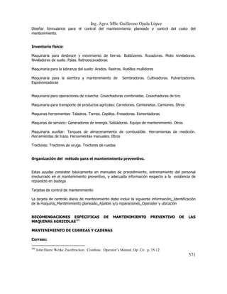 Ing. Agro. MSc Guillermo Ojeda Lòpez
Diseñar formularios para el control del mantenimiento planeado y control del costo del
mantenimiento.

Inventario físico:
Maquinaria para desbroce y movimiento de tierras: Buldózeres. Rozadoras. Moto niveladoras.
Niveladoras de suelo. Palas. Retroexcavadoras
Maquinaria para la labranza del suelo: Arados. Rastras. Rodillos mullidores
Maquinaria para la siembra y mantenimiento de
Espolvoreadoras

Sembradoras. Cultivadoras. Pulverizadores.

Maquinaria para operaciones de cosecha: Cosechadoras combinadas. Cosechadoras de tiro
Maquinaria para transporte de productos agrícolas: Carretones. Camionetas. Camiones. Otros
Maquinas-herramientas: Taladros. Tornos. Cepillos. Fresadoras. Esmeriladoras
Maquinas de servicio: Generadores de energía. Soldadoras. Equipo de mantenimiento. Otros
Maquinaria auxiliar: Tanques de almacenamiento de combustible. Herramientas de medición.
Herramientas de trazo. Herramientas manuales. Otros
Tractores: Tractores de oruga. Tractores de ruedas

Organización del método para el mantenimiento preventivo.

Estas ayudas consisten básicamente en manuales de procedimiento, entrenamiento del personal
involucrado en el mantenimiento preventivo, y adecuada información respecto a la existencia de
repuestos en bodega
Tarjetas de control de mantenimiento
La tarjeta de controlo diario de mantenimiento debe incluir la siguiente información: Identificación
de la maquina. Mantenimiento planeado. Ajustes y/o reparaciones. Operador y ubicación

RECOMENDACIONES ESPECIFICAS
MAQUINAS AGRICOLAS206

DE

MANTENIMIENTO

PREVENTIVO

DE

LAS

MANTENIMIENTO DE CORREAS Y CADENAS
Correas:
206

John Deere Werke Zweibrucken. Combine. Operator’s Manual. Op. Cit. p. 35-12

571

 