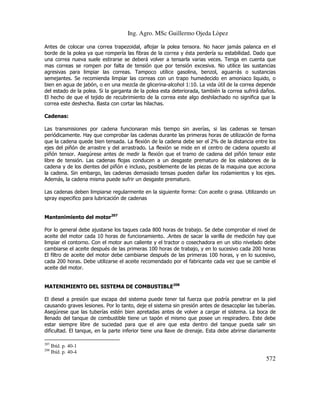 Ing. Agro. MSc Guillermo Ojeda Lòpez
Antes de colocar una correa trapezoidal, aflojar la polea tensora. No hacer jamás palanca en el
borde de la polea ya que rompería las fibras de la correa y ésta perdería su estabilidad. Dado que
una correa nueva suele estirarse se deberá volver a tensarla varias veces. Tenga en cuenta que
mas correas se rompen por falta de tensión que por tensión excesiva. No utilice las sustancias
agresivas para limpiar las correas. Tampoco utilice gasolina, benzol, aguarrás o sustancias
semejantes. Se recomienda limpiar las correas con un trapo humedecido en amoniaco liquido, o
bien en agua de jabón, o en una mezcla de glicerina-alcohol 1:10. La vida útil de la correa depende
del estado de la polea. Si la garganta de la polea esta deteriorada, también la correa sufrirá daños.
El hecho de que el tejido de recubrimiento de la correa este algo deshilachado no significa que la
correa este deshecha. Basta con cortar las hilachas.
Cadenas:
Las transmisiones por cadena funcionaran más tiempo sin averías, si las cadenas se tensan
periódicamente. Hay que comprobar las cadenas durante las primeras horas de utilización de forma
que la cadena quede bien tensada. La flexión de la cadena debe ser el 2% de la distancia entre los
ejes del piñón de arrastre y del arrastrado. La flexión se mide en el centro de cadena opuesto al
piñón tensor. Asegúrese antes de medir la flexión que el tramo de cadena del piñón tensor este
libre de tensión. Las cadenas flojas conducen a un desgaste prematuro de los eslabones de la
cadena y de los dientes del piñón e incluso, posiblemente de las piezas de la maquina que acciona
la cadena. Sin embargo, las cadenas demasiado tensas pueden dañar los rodamientos y los ejes.
Además, la cadena misma puede sufrir un desgaste prematuro.
Las cadenas deben limpiarse regularmente en la siguiente forma: Con aceite o grasa. Utilizando un
spray especifico para lubricación de cadenas
Mantenimiento del motor207
Por lo general debe ajustarse los taques cada 800 horas de trabajo. Se debe comprobar el nivel de
aceite del motor cada 10 horas de funcionamiento. .Antes de sacar la varilla de medición hay que
limpiar el contorno. Con el motor aun caliente y el tractor o cosechadora en un sitio nivelado debe
cambiarse el aceite después de las primeras 100 horas de trabajo, y en lo sucesivo cada 200 horas
El filtro de aceite del motor debe cambiarse después de las primeras 100 horas, y en lo sucesivo,
cada 200 horas. Debe utilizarse el aceite recomendado por el fabricante cada vez que se cambie el
aceite del motor.
MATENIMIENTO DEL SISTEMA DE COMBUSTIBLE208
El diesel a presión que escapa del sistema puede tener tal fuerza que podría penetrar en la piel
causando graves lesiones. Por lo tanto, deje el sistema sin presión antes de desacoplar las tuberías.
Asegúrese que las tuberías estén bien apretadas antes de volver a cargar el sistema. La boca de
llenado del tanque de combustible tiene un tapón el mismo que posee un respiradero. Este debe
estar siempre libre de suciedad para que el aire que esta dentro del tanque pueda salir sin
dificultad. El tanque, en la parte inferior tiene una llave de drenaje. Esta debe abrirse diariamente
207
208

Ibíd. p. 40-1
Ibíd. p. 40-4

572

 
