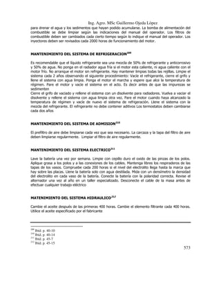 Ing. Agro. MSc Guillermo Ojeda Lòpez
para drenar el agua y los sedimentos que hayan podido acumularse. La bomba de alimentación del
combustible se debe limpiar según las indicaciones del manual del operador. Los filtros de
combustible deben ser cambiados cada cierto tiempo según lo indique el manual del operador. Los
inyectores deben ser revisados cada 2000 horas de funcionamiento del motor.
MANTENIMIENTO DEL SISTEMA DE REFRIGERACION209
Es recomendable que el líquido refrigerante sea una mezcla de 50% de refrigerante y anticorrosivo
y 50% de agua. No ponga en el radiador agua fría si el motor esta caliente, ni agua caliente con el
motor frío. No arranque el motor sin refrigerante. Hay mantener limpias todas las rejillas. Limpie el
sistema cada 2 años observando el siguiente procedimiento: Vacíe el refrigerante, cierre el grifo y
llene el sistema con agua limpia. Ponga el motor el marcha y espere que alce la temperatura de
régimen. Pare el motor y vacíe el sistema en el acto. Es decir antes de que las impurezas se
sedimenten
Cierre el grifo de vaciado y rellene el sistema con un disolvente para radiadores. Vuelva a vaciar el
disolvente y rellene el sistema con agua limpia otra vez. Pare el motor cuando haya alcanzado la
temperatura de régimen y vacíe de nuevo el sistema de refrigeración. Llene el sistema con la
mezcla del refrigerante. El refrigerante no debe contener aditivos Los termostatos deben cambiarse
cada dos años
MANTENIMIENTO DEL SISTEMA DE ADMISION210
El prefiltro de aire debe limpiarse cada vez que sea necesario. La carcaza y la tapa del filtro de aire
deben limpiarse regularmente. Limpiar el filtro de aire regularmente.
MANTENIMIENTO DEL SISTEMA ELECTRICO211
Lave la batería una vez por semana. Limpie con cepillo duro el oxido de las pinzas de los polos.
Aplique grasa a los polos y a las conexiones de los cables. Mantenga libres los respiraderos de las
tapas de los vasos. Compruebe cada 200 horas si el nivel del electrolito llega hasta la marca que
hay sobre las placas. Llene la batería solo con agua destilada. Mida con un densímetro la densidad
del electrolito en cada vaso de la batería. Conecte la batería con la polaridad correcta. Revise el
alternador una vez al año en un taller especializado. Desconecte el cable de la masa antes de
efectuar cualquier trabajo eléctrico
MATENIMIENTO DEL SISTEMA HIDRAULICO212
Cambie el aceite después de las primeras 400 horas. Cambie el elemento filtrante cada 400 horas.
Utilice el aceite especificado por el fabricante

209

Ibíd. p. 40-10
Ibíd. p. 40-14
211
Ibíd. p. 45-7
212
Ibíd. p. 45-15
210

573

 