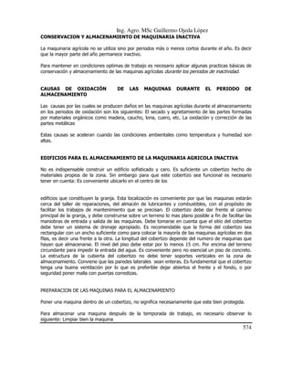 Ing. Agro. MSc Guillermo Ojeda Lòpez
CONSERVACION Y ALMACENAMIENTO DE MAQUINARIA INACTIVA
La maquinaria agrícola no se utiliza sino por periodos más o menos cortos durante el año. Es decir
que la mayor parte del año permanece inactivo.
Para mantener en condiciones optimas de trabajo es necesario aplicar algunas practicas básicas de
conservación y almacenamiento de las maquinas agrícolas durante los periodos de inactividad.

CAUSAS DE OXIDACIÓN
ALMACENAMIENTO

DE

LAS

MAQUINAS

DURANTE

EL

PERIODO

DE

Las causas por las cuales se producen daños en las maquinas agrícolas durante el almacenamiento
en los periodos de oxidación son los siguientes: El secado y agrietamiento de las partes formadas
por materiales orgánicos como madera, caucho, lona, cuero, etc. La oxidación y corrección de las
partes metálicas
Estas causas se aceleran cuando las condiciones ambientales como temperatura y humedad son
altas.

EDIFICIOS PARA EL ALMACENAMIENTO DE LA MAQUINARIA AGRICOLA INACTIVA
No es indispensable construir un edificio sofisticado y caro. Es suficiente un cobertizo hecho de
materiales propios de la zona. Sin embargo para que este cobertizo sea funcional es necesario
tener en cuenta: Es conveniente ubicarlo en el centro de los

edificios que constituyen la granja. Esta localización es conveniente por que las maquinas estarán
cerca del taller de reparaciones, del almacén de lubricantes y combustibles, con el propósito de
facilitar los trabajos de mantenimiento que se precisan. El cobertizo debe dar frente al camino
principal de la granja, y debe construirse sobre un terreno lo mas plano posible a fin de facilitar las
maniobras de entrada y salida de las maquinas. Debe tomarse en cuenta que el sitio del cobertizo
debe tener un sistema de drenaje apropiado. Es recomendable que la forma del cobertizo sea
rectangular con un ancho suficiente como para colocar la mayoría de las maquinas agrícolas en dos
filas, es decir una frente a la otra. La longitud del cobertizo depende del numero de maquinas que
hayan que almacenarse. El nivel del piso debe estar por lo menos 15 cm. Por encima del terreno
circundante para impedir la entrada del agua. Es conveniente pero no esencial un piso de concreto.
La estructura de la cubierta del cobertizo no debe tener soportes verticales en la zona de
almacenamiento. Conviene que las paredes laterales sean enteras. Es fundamental que el cobertizo
tenga una buena ventilación por lo que es preferible dejar abiertos el frente y el fondo, o por
seguridad poner malla con puertas corredizas.

PREPARACION DE LAS MAQUINAS PARA EL ALMACENAMIENTO
Poner una maquina dentro de un cobertizo, no significa necesariamente que este bien protegida.
Para almacenar una maquina después de la temporada de trabajo, es necesario observar lo
siguiente: Limpiar bien la maquina

574

 