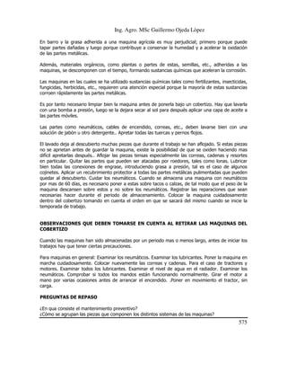 Ing. Agro. MSc Guillermo Ojeda Lòpez
En barro y la grasa adherida a una maquina agrícola es muy perjudicial; primero porque puede
tapar partes dañadas y luego porque contribuye a conservar la humedad y a acelerar la oxidación
de las partes metálicas.
Además, materiales orgánicos, como plantas o partes de estas, semillas, etc., adheridas a las
maquinas, se descomponen con el tiempo, formando sustancias químicas que aceleran la corrosión.
Las maquinas en las cuales se ha utilizado sustancias químicas tales como fertilizantes, insecticidas,
fungicidas, herbicidas, etc., requieren una atención especial porque la mayoría de estas sustancias
corroen rápidamente las partes metálicas.
Es por tanto necesario limpiar bien la maquina antes de ponerla bajo un cobertizo. Hay que lavarla
con una bomba a presión, luego se la dejara secar al sol para después aplicar una capa de aceite a
las partes móviles.
Las partes como neumáticos, cables de encendido, correas, etc., deben lavarse bien con una
solución de jabón u otro detergente.. Apretar todas las tuercas y pernos flojos.
El lavado deja al descubierto muchas piezas que durante el trabajo se han aflojado. Si estas piezas
no se aprietan antes de guardar la maquina, existe la posibilidad de que se oxiden haciendo mas
difícil apretarlas después.. Aflojar las piezas tensas especialmente las correas, cadenas y resortes
en particular. Quitar las partes que pueden ser atacadas por roedores, tales como lonas. Lubricar
bien todas las conexiones de engrase, introduciendo grasa a presión, tal es el caso de algunos
cojinetes. Aplicar un recubrimiento protector a todas las partes metálicas pulimentadas que pueden
quedar al descubierto. Cuidar los neumáticos. Cuando se almacena una maquina con neumáticos
por mas de 60 días, es necesario poner a estas sobre tacos o calzas, de tal modo que el peso de la
maquina descansen sobre estos y no sobre los neumáticos. Registrar las reparaciones que sean
necesarias hacer durante el periodo de almacenamiento. Colocar la maquina cuidadosamente
dentro del cobertizo tomando en cuenta el orden en que se sacará del mismo cuando se inicie la
temporada de trabajo.

OBSERVACIONES QUE DEBEN TOMARSE EN CUENTA AL RETIRAR LAS MAQUINAS DEL
COBERTIZO
Cuando las maquinas han sido almacenadas por un periodo mas o menos largo, antes de iniciar los
trabajos hay que tener ciertas precauciones.
Para maquinas en general: Examinar los neumáticos. Examinar los lubricantes. Poner la maquina en
marcha cuidadosamente. Colocar nuevamente las correas y cadenas. Para el caso de tractores y
motores. Examinar todos los lubricantes. Examinar el nivel de agua en el radiador. Examinar los
neumáticos. Comprobar si todos los mandos están funcionando normalmente. Girar el motor a
mano por varias ocasiones antes de arrancar el encendido. .Poner en movimiento el tractor, sin
carga.
PREGUNTAS DE REPASO
¿En qua consiste el mantenimiento preventivo?
¿Cómo se agrupan las piezas que componen los distintos sistemas de las maquinas?

575

 