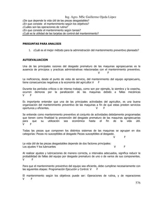 Ing. Agro. MSc Guillermo Ojeda Lòpez
¿De que depende la vida útil de las piezas desgastables?
¿En que consiste el mantenimiento según los objetivos?
¿Cuáles son las operaciones de rutina?
¿En que consiste el mantenimiento según tareas?
¿Cuál es la utilidad de las tarjetas de control del mantenimiento?

PREGUNTAS PARA ANALISIS
1. ¿Cuál es el mejor método para la administración del mantenimiento preventivo planeado?

AUTOEVALUACION
Una de las principales razones del desgaste prematuro de las maquinas agropecuarias es la
ausencia de principios y practicas administrativas relacionadas con el mantenimiento preventivo.
V
F
La ineficiencia, desde el punto de vista de servicio, del mantenimiento del equipo agropecuario,
tiene consecuencias negativas a la economía del agricultor.V
F
Durante los períodos críticos o de intenso trabajo, como son por ejemplo, la siembra y la cosecha,
ocurren demoras por la paralización de las maquinas debido a fallas mecánicas
V
F
Es importante entender que una de las principales actividades del agricultor, es una buena
organización del mantenimiento preventivo de las maquinas a fin de que estas presten servicios
oportunos y eficientes.
V
F
Se entiende como mantenimiento preventivo al conjunto de actividades debidamente programadas
que tienen como finalidad la prevención del desgaste prematuro de las maquinas agropecuarias
para
que
su
utilización
sea
económica
hasta
el
fin
de
la
vida
útil.
V
F
Todas las piezas que componen los distintos sistemas de las maquinas se agrupan en dos
categorías: Piezas no susceptibles al desgaste Piezas susceptibles al desgaste.
V
F
La vida útil de las piezas desgastables depende de dos factores principales:
Los ajustes Y los lubricantes

V

F

Al realizar ajustes y lubricaciones de manera correcta, a intervalos adecuados, significa reducir la
probabilidad de fallas del equipo por desgaste prematuro de uno o de varios de sus componentes.
V
F
Para que el mantenimiento preventivo del equipo sea eficiente, debe cumplirse necesariamente con
las siguientes etapas: Programación Ejecución y Control. V
F
El mantenimiento según los objetivos puede ser: Operaciones de rutina, y de reparaciones
V
F

576

 