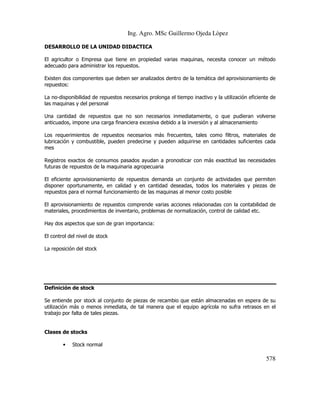 Ing. Agro. MSc Guillermo Ojeda Lòpez
DESARROLLO DE LA UNIDAD DIDACTICA
El agricultor o Empresa que tiene en propiedad varias maquinas, necesita conocer un método
adecuado para administrar los repuestos.
Existen dos componentes que deben ser analizados dentro de la temática del aprovisionamiento de
repuestos:
La no-disponibilidad de repuestos necesarios prolonga el tiempo inactivo y la utilización eficiente de
las maquinas y del personal
Una cantidad de repuestos que no son necesarios inmediatamente, o que pudieran volverse
anticuados, impone una carga financiera excesiva debido a la inversión y al almacenamiento
Los requerimientos de repuestos necesarios más frecuentes, tales como filtros, materiales de
lubricación y combustible, pueden predecirse y pueden adquirirse en cantidades suficientes cada
mes
Registros exactos de consumos pasados ayudan a pronosticar con más exactitud las necesidades
futuras de repuestos de la maquinaria agropecuaria
El eficiente aprovisionamiento de repuestos demanda un conjunto de actividades que permiten
disponer oportunamente, en calidad y en cantidad deseadas, todos los materiales y piezas de
repuestos para el normal funcionamiento de las maquinas al menor costo posible
El aprovisionamiento de repuestos comprende varias acciones relacionadas con la contabilidad de
materiales, procedimientos de inventario, problemas de normalización, control de calidad etc.
Hay dos aspectos que son de gran importancia:
El control del nivel de stock
La reposición del stock

Definición de stock
Se entiende por stock al conjunto de piezas de recambio que están almacenadas en espera de su
utilización más o menos inmediata, de tal manera que el equipo agrícola no sufra retrasos en el
trabajo por falta de tales piezas.

Clases de stocks
•

Stock normal

578

 