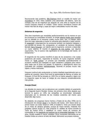 Ing. Agro. MSc Guillermo Ojeda Lòpez
Reconociendo este problema, Allis-Chalmers lanzó un modelo de tractor con
neumáticos en 1932. Estos costaban unos adicionales 150 dólares, “pero las
ventajas eran de tal magnitud que después de unos años la mayoría de los
nuevos tractores imitaron el modelo.” Estos nuevos neumáticos hicieron del
tractor más fácil de dirigir y capaz de viajar a velocidades mucho más altas.
Sistemas de enganche
Otra área importante que necesitaba perfeccionamiento era la manera en que
los accesorios se conectaban al tractor. El simple sistema tirador para remolcar
que es utilizado en el momento creaba mucho peso, que, al trabajar sobre
tierra de miga, estancaba al tractor lo suficiente para atascarlo o hasta volcarlo.
El enganchar y desenganchar los accesorios también era bastante trabajoso y
una perdida de tiempo. Por consiguiente, un vendedor de tractores Irlandés
llamado Harry Ferguson, con talento para la ingeniería, comenzó a desarrollar
un nuevo sistema. Él inventó el enganche de tres puntos, que algunos
argumentan, “fue el avance más significativo en la tecnología del tractor, sin
excepciones.”
El enganche de tres puntos transfirió el peso de los accesorios a las ruedas
posteriores del tractor, mejorando la tracción. El nuevo enganche también
incluía un “draft control;” un proceso que levantaba automáticamente el
accesorio mientras que trabajaba en suelo resistente o pegajoso para reducir
peso hasta que el punto era pasado. El enganche y desenganche ahora era
controlado por completo hidráulicamente, haciendo el proceso mucho más
rápido y menos meticuloso.
Ferguson continuó esto produciendo un tractor diseñado especialmente para su
sistema de conexión. Henry Ford tomó la oportunidad de fabricar el tractor de
Ferguson. El Ford 9N fue lanzado en 1939. Era un tractor pequeño y ligero con
un enganche capaz de hacer el trabajo de una máquina considerablemente
más grande.
Energía Diesel
Las décadas de avance casi se detuvieron por completo debido al surgimiento
de la Segunda Guerra Mundial. Incluso, los primeros cinco años después que
terminó la guerra en 1945, las compañías se encontraban demasiado
estancadas por la demanda de los modelos existentes del tractor para
desarrollar algo nuevo.
No obstante, los progresos fueron hechos a finales de los años 1940s con la
introducción de energía diesel a la industria del tractor. John Deere lanzó su
primer tractor con motor diesel en 1949, el modelo R. Tenía una versión diesel
de un motor de cilindros gemelos, aunque de mayor tamaño, midiendo 416
pulgadas cúbicas (6.818 cc). Éste producía 51 caballos de fuerza durante la
Toma de Fuerza (PTO) y estableció un nuevo récord de consumo de
combustible en los exámenes de tractores de la Universidad Nebraska. En tres
años, 20,000 modelos R fueron vendidos. Otros numerosos fabricantes de los
Estados Unidos se unieron al éxito del diesel, fabricando sus propios motores

58

 