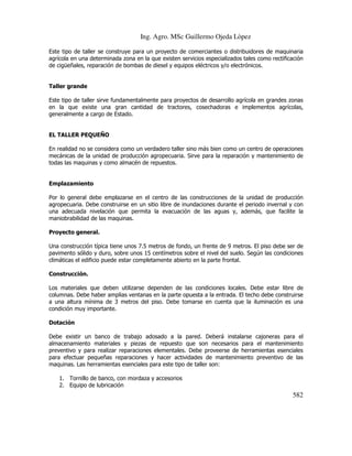 Ing. Agro. MSc Guillermo Ojeda Lòpez
Este tipo de taller se construye para un proyecto de comerciantes o distribuidores de maquinaria
agrícola en una determinada zona en la que existen servicios especializados tales como rectificación
de cigüeñales, reparación de bombas de diesel y equipos eléctricos y/o electrónicos.

Taller grande
Este tipo de taller sirve fundamentalmente para proyectos de desarrollo agrícola en grandes zonas
en la que existe una gran cantidad de tractores, cosechadoras e implementos agrícolas,
generalmente a cargo de Estado.

EL TALLER PEQUEÑO
En realidad no se considera como un verdadero taller sino más bien como un centro de operaciones
mecánicas de la unidad de producción agropecuaria. Sirve para la reparación y mantenimiento de
todas las maquinas y como almacén de repuestos.

Emplazamiento
Por lo general debe emplazarse en el centro de las construcciones de la unidad de producción
agropecuaria. Debe construirse en un sitio libre de inundaciones durante el periodo invernal y con
una adecuada nivelación que permita la evacuación de las aguas y, además, que facilite la
maniobrabilidad de las maquinas.
Proyecto general.
Una construcción típica tiene unos 7.5 metros de fondo, un frente de 9 metros. El piso debe ser de
pavimento sólido y duro, sobre unos 15 centímetros sobre el nivel del suelo. Según las condiciones
climáticas el edificio puede estar completamente abierto en la parte frontal.
Construcción.
Los materiales que deben utilizarse dependen de las condiciones locales. Debe estar libre de
columnas. Debe haber amplias ventanas en la parte opuesta a la entrada. El techo debe construirse
a una altura mínima de 3 metros del piso. Debe tomarse en cuenta que la iluminación es una
condición muy importante.
Dotación
Debe existir un banco de trabajo adosado a la pared. Deberá instalarse cajoneras para el
almacenamiento materiales y piezas de repuesto que son necesarios para el mantenimiento
preventivo y para realizar reparaciones elementales. Debe proveerse de herramientas esenciales
para efectuar pequeñas reparaciones y hacer actividades de mantenimiento preventivo de las
maquinas. Las herramientas esenciales para este tipo de taller son:
1. Tornillo de banco, con mordaza y accesorios
2. Equipo de lubricación

582

 