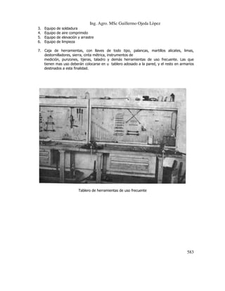 Ing. Agro. MSc Guillermo Ojeda Lòpez
3.
4.
5.
6.

Equipo
Equipo
Equipo
Equipo

de
de
de
de

soldadura
aire comprimido
elevación y arrastre
limpieza

7. Caja de herramientas, con llaves de todo tipo, palancas, martillos alicates, limas,
destornilladores, sierra, cinta métr
métrica, instrumentos de
medición, punzones, tijeras, taladro y demás herramientas de uso frecuente. Las que
tienen mas uso deberán colocarse en u tablero adosado a la pared, y el resto en armarios
destinados a esta finalidad.

Tablero de herramientas de uso frecuente

583

 