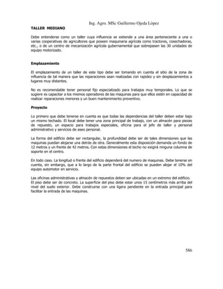 Ing. Agro. MSc Guillermo Ojeda Lòpez
TALLER MEDIANO
Debe entenderse como un taller cuya influencia se extiende a una área perteneciente a una o
varias cooperativas de agricultores que poseen maquinaria agrícola como tractores, cosechadoras,
etc., o de un centro de mecanización agrícola gubernamental que sobrepasen las 30 unidades de
equipo motorizado.

Emplazamiento
El emplazamiento de un taller de este tipo debe ser tomando en cuenta el sitio de la zona de
influencia de tal manera que las reparaciones sean realizadas con rapidez y sin desplazamientos a
lugares muy distantes.
No es recomendable tener personal fijo especializado para trabajos muy temporales. Lo que se
sugiere es capacitar a los mismos operadores de las maquinas para que ellos estén en capacidad de
realizar reparaciones menores y un buen mantenimiento preventivo.
Proyecto
Lo primero que debe tenerse en cuenta es que todas las dependencias del taller deben estar bajo
un mismo techado. El local debe tener una zona principal de trabajo, con un almacén para piezas
de repuesto, un espacio para trabajos especiales, oficina para el jefe de taller y personal
administrativo y servicios de aseo personal.
La forma del edificio debe ser rectangular, la profundidad debe ser de tales dimensiones que las
maquinas puedan alojarse una detrás de otra. Generalmente esta disposición demanda un fondo de
12 metros y un frente de 42 metros. Con estas dimensiones el techo no exigirá ninguna columna de
soporte en el centro.
En todo caso. La longitud o frente del edificio dependerá del numero de maquinas. Debe tenerse en
cuenta, sin embargo, que a lo largo de la parte frontal del edificio se pueden alojar el 10% del
equipo automotor en servicio.
Las oficinas administrativas y almacén de repuestos deben ser ubicadas en un extremo del edificio.
El piso debe ser de concreto. La superficie del piso debe estar unos 15 centímetros más arriba del
nivel del suelo exterior. Debe construirse con una ligera pendiente en la entrada principal para
facilitar la entrada de las maquinas.

586

 