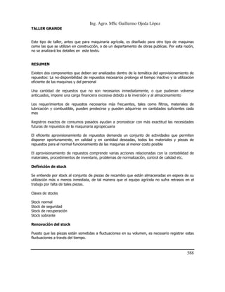 Ing. Agro. MSc Guillermo Ojeda Lòpez
TALLER GRANDE

Este tipo de taller, antes que para maquinaria agrícola, es diseñado para otro tipo de maquinas
como las que se utilizan en construcción, o de un departamento de obras publicas. Por esta razón,
no se analizará los detalles en este texto.

RESUMEN
Existen dos componentes que deben ser analizados dentro de la temática del aprovisionamiento de
repuestos: La no-disponibilidad de repuestos necesarios prolonga el tiempo inactivo y la utilización
eficiente de las maquinas y del personal
Una cantidad de repuestos que no son necesarios inmediatamente, o que pudieran volverse
anticuados, impone una carga financiera excesiva debido a la inversión y al almacenamiento
Los requerimientos de repuestos necesarios más frecuentes, tales como filtros, materiales de
lubricación y combustible, pueden predecirse y pueden adquirirse en cantidades suficientes cada
mes
Registros exactos de consumos pasados ayudan a pronosticar con más exactitud las necesidades
futuras de repuestos de la maquinaria agropecuaria
El eficiente aprovisionamiento de repuestos demanda un conjunto de actividades que permiten
disponer oportunamente, en calidad y en cantidad deseadas, todos los materiales y piezas de
repuestos para el normal funcionamiento de las maquinas al menor costo posible
El aprovisionamiento de repuestos comprende varias acciones relacionadas con la contabilidad de
materiales, procedimientos de inventario, problemas de normalización, control de calidad etc.
Definición de stock
Se entiende por stock al conjunto de piezas de recambio que están almacenadas en espera de su
utilización más o menos inmediata, de tal manera que el equipo agrícola no sufra retrasos en el
trabajo por falta de tales piezas.
Clases de stocks
Stock
Stock
Stock
Stock

normal
de seguridad
de recuperación
sobrante

Renovación del stock
Puesto que las piezas están sometidas a fluctuaciones en su volumen, es necesario registrar estas
fluctuaciones a través del tiempo.

588

 