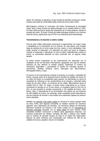 Ing. Agro. MSc Guillermo Ojeda Lòpez
diesel. Sin embargo, la gasolina y el gas licuado de petróleo continuaron siendo
fuentes opcionales de combustible hasta comienzos de los años 1970s.
Allis-Chalmers continuó la innovación del diesel introduciendo la tecnología
Power Shift y Power Control de doble-embrague en su modelo WD45 en 1953.
El Power Shift permitió el ajuste del rodamiento de la rueda posterior usando la
energía del motor. El Power Control de doble-embrague producía una continua
toma de fuerza, significando que el PTO no se detendría para desembragar.
Transmisiones y la tracción a cuatro ruedas
Para los años 1950s, fabricantes comenzaron a experimentar con mayor rango
y estabilidad en la transmisión de sus motores. En esta época, eran simples
cajas de cambios de un único rango con tres, cuatro, o cinco velocidades. Para
poder cambiar el engranaje o la velocidad uno tenía que parar la máquina,
cambiar el engranaje y reanudarlo, lo cual era difícil, especialmente cuando el
tractor se encontraba atascado en tierra profunda con un adjunto arado
pesado.
El primer avance importante en las transmisiones fue alcanzado con el
ampliador de par de Harvester International: agregando una caja de cambios
epicíclica de dos cilindros al modelo original, duplicando el número de
variaciones disponibles y permitiendo el cambio de velocidad durante el
movimiento. Modelos similares fueron fabricados por Allis-Chalmers,
Minneapolis-Moline, y Case.
El avance en las transmisiones condujo al aumento en energía y velocidad del
tractor. Aunque antes de la Segunda Guerra Mundial 40 caballos de fuerza en
un motor de tractor se consideraba clase superior, los fabricantes no vieron la
necesidad de enfocarse en las características de la energía y velocidad hasta
finales de los años 1950s y al comienzo de los 1960s. Allis-Chalmers lanzó el
modelo D19 en 1961. Su motor, el primer motor turbo-diesel en un tractor,
incrementó la energía en un 25 por ciento. La compañía siguió el D19 con el
D21, el cual aumentó la energía nuevamente a 103 caballos de fuerza. John
Deere, Case, e International no se encontraban muy detrás con sus tractores
de 100 caballos de fuerza. Sin embargo, estas compañías pronto descubrieron
que los tractores de tracción a dos-ruedas eran solamente capaces de producir
cierta velocidad.
Modelos con tracción a las cuatro ruedas no marcaron la cultura popular hasta
los años 1970s, pero algunas compañías ya estaban creando los “tractores
gigantes” para segmentos del mercado. Los hermanos Steiger de Minnesota
fabricaron tractores con tracción a las cuatro ruedas con un mecanismo de
dirección articulado equipado con un motor diesel de gran tamaño. Otras
compañías también comenzaron a fabricar estas gigantescas máquinas. Los
tractores producidos por Steiger, Versatile, Big Bud, y Wagner eran ideales
para la cosecha de grandes campos de trigo en la región del medio-oeste.
Algunos de estos vehículos eran propulsados por motores de 300 de los
caballos de fuerza y pesaban más de 15 toneladas.

59

 