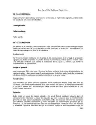 Ing. Agro. MSc Guillermo Ojeda Lòpez
EL TALLER AGRÍCOLA
Según el número de tractores, cosechadoras combinadas, e implementos agrícolas, el taller debe
ser construido con ciertas características.

Taller pequeño.

Taller mediano.

Taller grande.

EL TALLER PEQUEÑO
En realidad no se considera como un verdadero taller sino más bien como un centro de operaciones
mecánicas de la unidad de producción agropecuaria. Sirve para la reparación y mantenimiento de
todas las maquinas y como almacén de repuestos.
Emplazamiento
Por lo general debe emplazarse en el centro de las construcciones de la unidad de producción
agropecuaria. Debe construirse en un sitio libre de inundaciones durante el periodo invernal y con
una adecuada nivelación que permita la evacuación de las aguas y, además, que facilite la
maniobrabilidad de las maquinas.
Proyecto general.
Una construcción típica tiene unos 7.5 metros de fondo, un frente de 9 metros. El piso debe ser de
pavimento sólido y duro, sobre unos 15 centímetros sobre el nivel del suelo. Según las condiciones
climáticas el edificio puede estar completamente abierto en la parte frontal.
Construcción.
Los materiales que deben utilizarse dependen de las condiciones locales. Debe estar libre de
columnas. Debe haber amplias ventanas en la parte opuesta a la entrada. El techo debe construirse
a una altura mínima de 3 metros del piso. Debe tomarse en cuenta que la iluminación es una
condición muy importante.
Dotación
Debe existir un banco de trabajo adosado a la pared. Deberá instalarse cajoneras para el
almacenamiento materiales y piezas de repuesto que son necesarios para el mantenimiento
preventivo y para realizar reparaciones elementales. Debe proveerse de herramientas esenciales
para efectuar pequeñas reparaciones y hacer actividades de mantenimiento preventivo de las
maquinas. Las herramientas esenciales para este tipo de taller son: Tornillo de banco, con mordaza
y accesorios Equipo de lubricación Equipo de soldadura Equipo de aire comprimido Equipo de

590

 