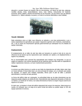 Ing. Agro. MSc Guillermo Ojeda Lòpez
elevación y arrastre Equipo de limpieza Caja de herramientas, con llaves de todo tipo, palancas,
martillos alicates, limas, destornilladores, sierra, cinta métrica, instrumentos de medición,
punzones, tijeras, taladro y demás herramientas de uso frecuente. Las que tienen mas uso deberán
colocarse en u tablero adosado a la pared, y el resto en armarios destinados a esta finalidad.

TALLER MEDIANO
Debe entenderse como un taller cuya influencia se extiende a una área perteneciente a una o
varias cooperativas de agricultores que poseen maquinaria agrícola como tractores, cosechadoras,
etc., o de un centro de mecanización agrícola gubernamental que sobrepasen las 30 unidades de
equipo motorizado.

Emplazamiento
El emplazamiento de un taller de este tipo debe ser tomando en cuenta el sitio de la zona de
influencia de tal manera que las reparaciones sean realizadas con rapidez y sin desplazamientos a
lugares muy distantes.
No es recomendable tener personal fijo especializado para trabajos muy temporales. Lo que se
sugiere es capacitar a los mismos operadores de las maquinas para que ellos estén en capacidad de
realizar reparaciones menores y un buen mantenimiento preventivo.
Proyecto
Lo primero que debe tenerse en cuenta es que todas las dependencias del taller deben estar bajo
un mismo techado. El local debe tener una zona principal de trabajo, con un almacén para piezas
de repuesto, un espacio para trabajos especiales, oficina para el jefe de taller y personal
administrativo y servicios de aseo personal.
La forma del edificio debe ser rectangular, la profundidad debe ser de tales dimensiones que las
maquinas puedan alojarse una detrás de otra. Generalmente esta disposición demanda un fondo de
12 metros y un frente de 42 metros. Con estas dimensiones el techo no exigirá ninguna columna de
soporte en el centro.
En todo caso. La longitud o frente del edificio dependerá del numero de maquinas. Debe tenerse en
cuenta, sin embargo, que a lo largo de la parte frontal del edificio se pueden alojar el 10% del
equipo automotor en servicio.

591

 