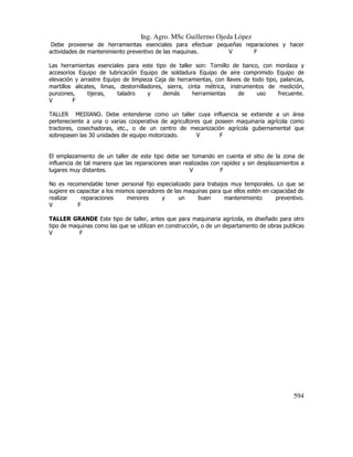Ing. Agro. MSc Guillermo Ojeda Lòpez
Debe proveerse de herramientas esenciales para efectuar pequeñas reparaciones y hacer
actividades de mantenimiento preventivo de las maquinas.
V
F
Las herramientas esenciales para este tipo de taller son: Tornillo de banco, con mordaza y
accesorios Equipo de lubricación Equipo de soldadura Equipo de aire comprimido Equipo de
elevación y arrastre Equipo de limpieza Caja de herramientas, con llaves de todo tipo, palancas,
martillos alicates, limas, destornilladores, sierra, cinta métrica, instrumentos de medición,
punzones,
tijeras,
taladro
y
demás
herramientas
de
uso
frecuente.
V
F
TALLER MEDIANO. Debe entenderse como un taller cuya influencia se extiende a un área
perteneciente a una o varias cooperativa de agricultores que poseen maquinaria agrícola como
tractores, cosechadoras, etc., o de un centro de mecanización agrícola gubernamental que
sobrepasen las 30 unidades de equipo motorizado.
V
F

El emplazamiento de un taller de este tipo debe ser tomando en cuenta el sitio de la zona de
influencia de tal manera que las reparaciones sean realizadas con rapidez y sin desplazamientos a
lugares muy distantes.
V
F
No es recomendable tener personal fijo especializado para trabajos muy temporales. Lo que se
sugiere es capacitar a los mismos operadores de las maquinas para que ellos estén en capacidad de
realizar
reparaciones
menores
y
un
buen
mantenimiento
preventivo.
V
F
TALLER GRANDE Este tipo de taller, antes que para maquinaria agrícola, es diseñado para otro
tipo de maquinas como las que se utilizan en construcción, o de un departamento de obras publicas
V
F

594

 